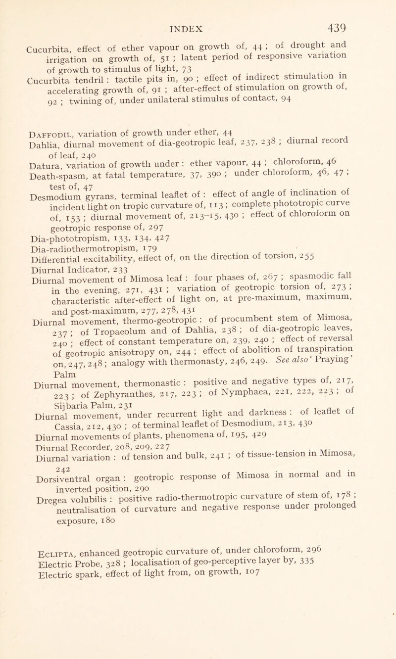 Cucurbita, effect of ether vapour on growth of, 44 ; of drought and irrigation on growth of, 51 ; latent period of responsive variation of growth to stimulus of light, 73 Cucurbita tendril : tactile pits in, 90 ; effect of indirect stimulation in accelerating growth of, 91 ; after-effect of stimulation on growth of, 92 ; twining of, under unilateral stimulus of contact, 94 Daffodil, variation of growth under ether, 44 Dahlia, diurnal movement of dia-geotropic leaf, 237, 238 ; diurnal lecor of leaf, 240 Datura, variation of growth under : ether vapour, 44 ; chloroform, 40 Death-spasm, at fatal temperature, 37, 39° 1 under chloroform, 46, 47 ; Desmodium gyrans, terminal leaflet of : effect of angle of inclination of incident light on tropic curvature of, 113 ; complete phototropic curve of, 153 ; diurnal movement of, 213-15, 430 ; effect of chloroform on geotropic response of, 297 Dia-phototropism, 133, 134, 427 Dia-radiothermotropism, 179 Differential excitability, effect of, on the direction of torsion, 255 Diurnal Indicator, 233 Diurnal movement of Mimosa leaf : four phases of, 267 ; spasmodic fal in the evening, 271, 431 ; variation of geotropic torsion of, 273; characteristic after-effect of light on, at pre-maximum, maximum, and post-maximum, 277, 278, 431 Diurnal movement, thermo-geotropic : of procumbent stem of Mimosa, 237 ; of Tropaeolum and of Dahlia, 238 ; of dia-geotropic leaves, 240 • effect of constant temperature on, 239, 240 ; effect of reversal of geotropic anisotropy on, 244 ; effect of abolition of transpiration on, 247, 248 ; analogy with thermonasty, 246, 249. See also ‘ Praying Diurnal movement, thermonastic : positive and negative types of, 217, 223 ; of Zephyranthes, 217, 223 ; of Nymphaea, 221, 222, 223 ; ol Sijbaria Palm, 231 a , Diurnal movement, under recurrent light and darkness : 01 leaflet ol Cassia, 212, 430 ; of terminal leaflet of Desmodium, 213, 430 Diurnal movements of plants, phenomena of, i95> 429 Diurnal Recorder, 208, 209, 227 Diurnal variation : of tension and bulk, 241 ; of tissue-tension in Mimosa, Dorsiventral organ : geotropic response of Mimosa in normal and in inverted position, 290 , Q . Dregea volubilis : positive radio-thermotropic curvature of stem or, 178 neutralisation of curvature and negative response under prolonge exposure, 180 Eclipta, enhanced geotropic curvature of, under chloroform, 296 Electric Probe, 328 ; localisation of geo-perceptive layer by, 335 Electric spark, effect of light from, on growth, 107