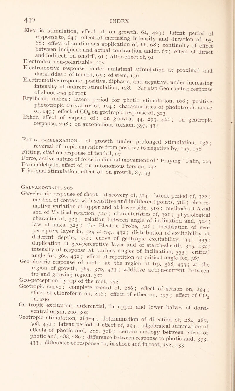 Electric stimulation, effect of, on growth, 62, 423 ; latent period of response to, 64 ; effect of increasing intensity and duration of, 65, 68 ; effect of continuous application of, 66, 68 ; continuity of effect between incipient and actual contraction under, 67; effect of direct and indirect, on tendril, 91 ; after-effect of, 92 Electrodes, non-polarisable, 317 Electromotive response, under unilateral stimulation at proximal and distal sides : of tendril, 95 ; of stem, 130 Electromotive response, positive, diphasic, and negative, under increasing intensity of indirect stimulation, 128. See also Geo-electric response of shoot and of root Erythrina indica : latent period for photic stimulation, 106 ; positive phototropic curvature of, 104 ; characteristics of phototropic curve of, 149 ; effect of C02 on geotropic response of, 303 Ether, effect of vapour of : on growth, 44, 293, 422 ; on geotropic response, 298 ; on autonomous torsion, 393, 434 Fatigue-relaxation : of growth under prolonged stimulation, 136 ; reversal of tropic curvature from positive to negative by, 137, 138 Fitting, cited on response of tendril, 97 Force, active nature of force in diurnal movement of ‘ Praying ’ Palm, 229 Formaldehyde, effect of, on autonomous torsion, 392 Frictional stimulation, effect of, on growth, 87, 93 Galvanograph, 200 Geo-electric response of shoot : discovery of, 314 ; latent period of, 322 ; method of contact with sensitive and indifferent points, 318 ; electro- motive variation at upper and at lower side, 319 ; methods of Axial and of Vertical rotation, 320 ; characteristics of, 321 ; physiological character of, 323 ; relation between angle of inclination and, 324 ; law of sines, 325 ; the Electric Probe, 328 ; localisation of geo- perceptive layer in, 329 et seq., 432 ; distribution of excitability at different depths, 332; curve of geotropic excitability, 334, 335 ; duplication of geo-perceptive layer and of starch-sheath, 345, 432 ; intensity of response at various angles of inclination, 353 ; critical angle for, 360, 432 ; effect of repetition on critical angle for, 363 Geo-electric response of root : at the region of tip, 368, 433 ; at the region of growth, 369, 370, 433 ; additive action-current between tip and growing region, 370 Geo-perception by tip of the root, 372 Geotropic curve : complete record of, 286 ; effect of season on, 294 ; effect of chloroform on, 296 ; effect of ether on, 297 ; effect of CO , on, 299 2 Geotropic excitation, differential, in upper and lower halves of dorsi- ventral organ, 290, 302 Geotropic stimulation, 281-4 ; determination of direction of, 284, 287, 308, 431 ; latent period of effect of, 294 ; algebraical summation of effects of photic and, 288, 308 ; certain analogy between effect of photic and, 288, 289 ; difference between response to photic and, 373, 433 > difference of response to, in shoot and in root, 372, 433