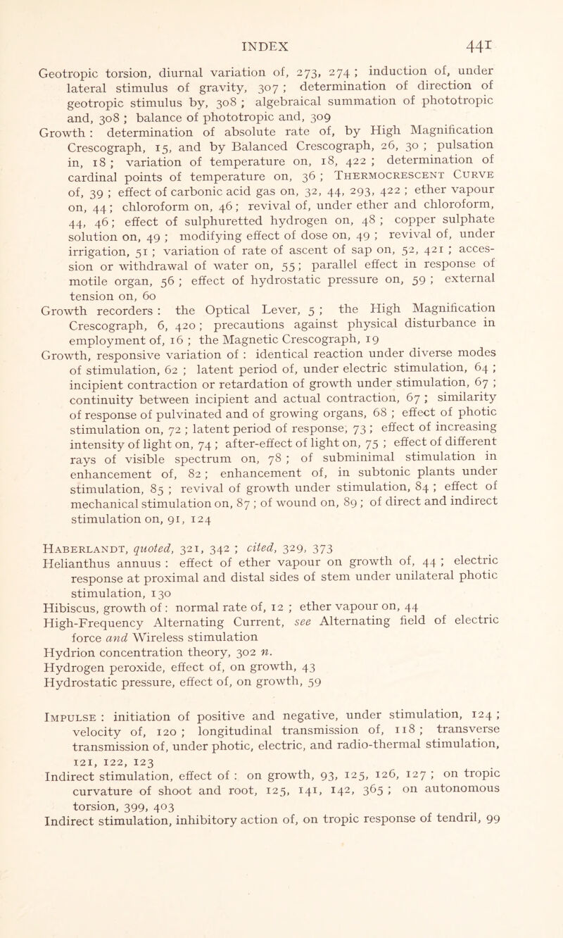 Geotropic torsion, diurnal variation of, 273, 274 ; induction of, under lateral stimulus of gravity, 307 ; determination of direction of geotropic stimulus by, 308 ; algebraical summation of phototropic and, 308 ; balance of phototropic and, 309 Growth : determination of absolute rate of, by High Magnification Crescograph, 15, and by Balanced Crescograph, 26, 30 ; pulsation in, 18 ; variation of temperature on, 18, 422 ; determination of cardinal points of temperature on, 36 ; Thermocrescent Curve of, 39 ; effect of carbonic acid gas on, 32, 44, 293, 422 ; ether vapour on, 44; chloroform on, 46; revival of, under ether and chloroform, 44, 46; effect of sulphuretted hydrogen on, 48 ; copper sulphate solution on, 49 ; modifying effect of dose on, 49 ; revival of, under irrigation, 51 ; variation of rate of ascent of sap on, 52, 421 ; acces- sion or withdrawal of water on, 55; parallel effect in response of motile organ, 56 ; effect of hydrostatic pressure on, 59 ; external tension on, 60 Growth recorders : the Optical Lever, 5 ; the High Magnification Crescograph, 6, 420; precautions against physical disturbance in employment of, 16 ; the Magnetic Crescograph, 19 Growth, responsive variation of : identical reaction under diverse modes of stimulation, 62 ; latent period of, under electric stimulation, 64 ; incipient contraction or retardation of growth under stimulation, 67 ; continuity between incipient and actual contraction, 67 ; similarity of response of pulvinated and of growing organs, 68 ; effect of photic stimulation on, 72 ; latent period of response, 73 ; effect of increasing intensity of light on, 74 ; after-effect of light on, 75 ; effect of different rays of visible spectrum on, 78 ; of subminimal stimulation in enhancement of, 82; enhancement of, in subtonic plants under stimulation, 85 ; revival of growth under stimulation, 84 ; effect of mechanical stimulation on, 87 ; of wound on, 89 ; of direct and indirect stimulation on, 91, 124 Haberlandt, quoted, 321, 342 ; cited, 329, 373 Helianthus annuus : effect of ether vapour on growth of, 44 ; electric response at proximal and distal sides of stem under unilateral photic stimulation, 130 Hibiscus, growth of : normal rate of, 12 ; ether vapour on, 44 High-Frequency Alternating Current, see Alternating field of electric force and Wireless stimulation Hydrion concentration theory, 302 n. Hydrogen peroxide, effect of, on growth, 43 Hydrostatic pressure, effect of, on growth, 59 Impulse : initiation of positive and negative, under stimulation, 124 ; velocity of, 120; longitudinal transmission of, 118; transverse transmission of, under photic, electric, and radio-thermal stimulation, 121, 122, 123 Indirect stimulation, effect of : on growth, 93, 125, 126, 127 ; on tropic curvature of shoot and root, 125, 141, 142, 365 ; on autonomous torsion, 399, 403 Indirect stimulation, inhibitory action of, on tropic response of tendril, 99