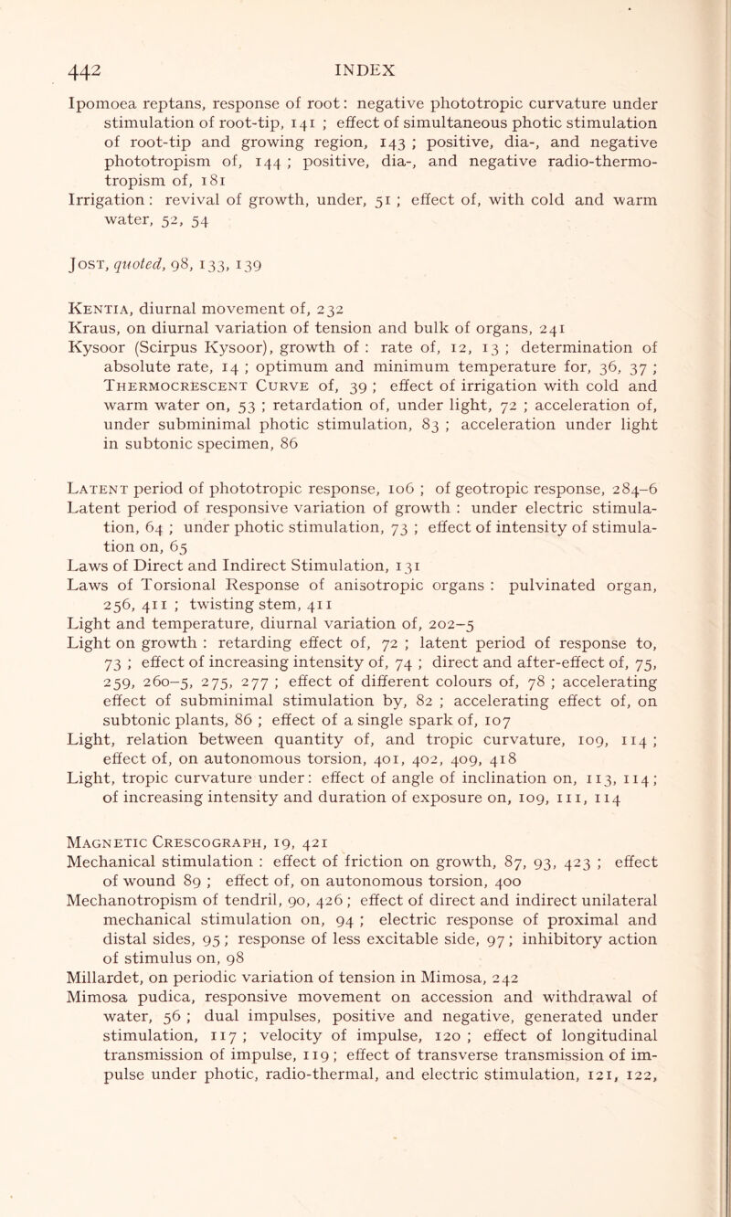 Ipomoea reptans, response of root: negative phototropic curvature under stimulation of root-tip, 141 ; effect of simultaneous photic stimulation of root-tip and growing region, 143 ; positive, dia-, and negative phototropism of, 144 ; positive, dia-, and negative radio-thermo- tropism of, 181 Irrigation: revival of growth, under, 51 ; effect of, with cold and warm water, 52, 54 Jost, quoted, 98, 133, 139 Kentia, diurnal movement of, 232 Kraus, on diurnal variation of tension and bulk of organs, 241 Kysoor (Scirpus Kysoor), growth of : rate of, 12, 13 ; determination of absolute rate, 14 ; optimum and minimum temperature for, 36, 37 ; Thermocrescent Curve of, 39 ; effect of irrigation with cold and warm water on, 53 ; retardation of, under light, 72 ; acceleration of, under subminimal photic stimulation, 83 ; acceleration under light in subtonic specimen, 86 Latent period of phototropic response, 106 ; of geotropic response, 284-6 Latent period of responsive variation of growth : under electric stimula- tion, 64 ; under photic stimulation, 73 ; effect of intensity of stimula- tion on, 65 Laws of Direct and Indirect Stimulation, 131 Laws of Torsional Response of anisotropic organs : pulvinated organ, 256, 411 ; twisting stem, 411 Light and temperature, diurnal variation of, 202-5 Light on growth : retarding effect of, 72 ; latent period of response to, 73 ; effect of increasing intensity of, 74 ; direct and after-effect of, 75, 259, 260-5, 275, 277 ; effect of different colours of, 78 ; accelerating effect of subminimal stimulation by, 82 ; accelerating effect of, on subtonic plants, 86 ; effect of a single spark of, 107 Light, relation between quantity of, and tropic curvature, 109, 114; effect of, on autonomous torsion, 401, 402, 409, 418 Light, tropic curvature under: effect of angle of inclination on, 113, 114; of increasing intensity and duration of exposure on, 109, m, 114 Magnetic Crescograph, 19, 421 Mechanical stimulation : effect of friction on growth, 87, 93, 423 ; effect of wound 89 ; effect of, on autonomous torsion, 400 Mechanotropism of tendril, 90, 426 ; effect of direct and indirect unilateral mechanical stimulation on, 94 ; electric response of proximal and distal sides, 95; response of less excitable side, 97; inhibitory action of stimulus on, 98 Millardet, on periodic variation of tension in Mimosa, 242 Mimosa pudica, responsive movement on accession and withdrawal of water, 56 ; dual impulses, positive and negative, generated under stimulation, 117 ; velocity of impulse, 120 ; effect of longitudinal transmission of impulse, 119; effect of transverse transmission of im- pulse under photic, radio-thermal, and electric stimulation, 121, 122,