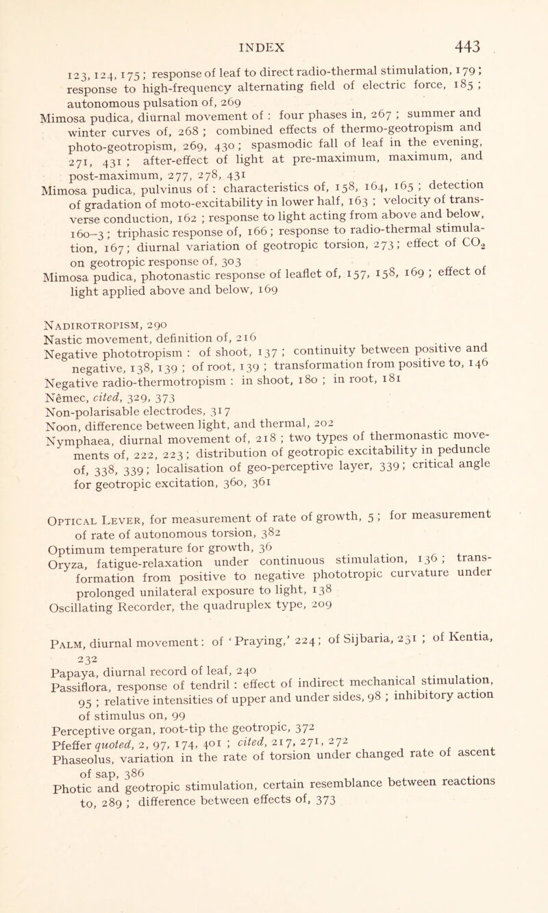 123, 124, 175 5 response of leaf to direct radio-thermal stimulation, 179 > response to high-frequency alternating field of electric force, 185 ; autonomous pulsation of, 269 Mimosa pudica, diurnal movement of : four phases in, 267 ; summer and winter curves of, 268 ; combined effects of thermo-geotropism and photo-geotropism, 269, 430 ; spasmodic fall of leaf in the evening, 271, 431 ; after-effect of light at pre-maximum, maximum, and post-maximum, 277, 278, 431 Mimosa pudica, pulvinus of : characteristics of, 158, 164, 165 ; detection of gradation of moto-excitability in lower half, 163 ; velocity of trans- verse conduction, 162 ; response to light acting from above and below, 1:60—3 5 triphasic response of, 166 ; response to radio-thermal stimula- tion, 167; diurnal variation of geotropic torsion, 273; effect of C02 on geotropic response of, 303 Mimosa pudica, photonastic response of leaflet of, 157, I5S» 169 ; effect of light applied above and below, 169 Nadirotropism, 290 Nastic movement, definition of, 216 Negative phototropism : of shoot, 137 ; continuity between positive and negative, 138, 139 ; of root, 139 ; transformation from positive to, 146 Negative radio-thermotropism : in shoot, 180 ; in root, 181 Nemec, cited, 329, 373 Non-polarisable electrodes, 317 Noon, difference between light, and thermal, 202 Nymphaea, diurnal movement of, 218 ; two types of thermonastic move- ments of, 222, 223 ; distribution of geotropic excitability in peduncle of, 338, 339; localisation of geo-perceptive layer, 339; critical angle for geotropic excitation, 360, 361 Optical Lever, for measurement of rate of growth, 5 ; for measurement of rate of autonomous torsion, 382 Optimum temperature for growth, 36 Oryza, fatigue-relaxation under continuous stimulation, 136 ; trans- formation from positive to negative phototropic curvature under prolonged unilateral exposure to light, 138 Oscillating Recorder, the quadruplex type, 209 Palm, diurnal movement: of ' Praying,' 224 ; of Sijbaria, 251 ; of Kentia 232 Papaya, diurnal record of leaf, 240 . . ,. Passiflora, response of tendril: effect of indirect mechanical stimulation, 95 ; relative intensities of upper and under sides, 98 ; inhibitory action of stimulus on, 99 Perceptive organ, root-tip the geotropic, 372 Pfeffer quoted, 2, 97, 174, 401 ; cited, 217, 271, 272 Phaseolus, variation in the rate of torsion under changed rate of ascent of sap, 386 , , ,. Photic and geotropic stimulation, certain resemblance between reactions to, 289 ; difference between effects of, 373