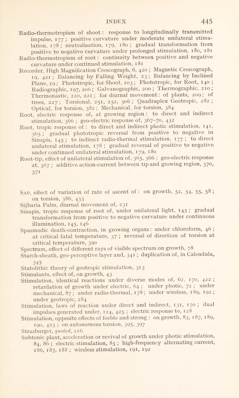 Radio-thermotropism of shoot : response to longitudinally transmitted impulse, 177 ; positive curvature under moderate unilateral stimu- lation, 178; neutralisation, 179, 180; gradual transformation from positive to negative curvature under prolonged stimulation, 180, 181 Radio-thermotropism of root : continuity between positive and negative curvature under continued stimulation, 181 Recorder, High Magnification Crescograph, 6, 420 ; Magnetic Crescograph, 19, 421 ; Balancing by Falling Weight, 23 ; Balancing by Inclined Plane, 29 ; Phototropic, for Shoot, 103 ; Phototropic, for Root, 140 ; Radiographic, 197,206; Galvanographic, 200; Thermographic, 210; Thermonastic, 220, 221 ; for diurnal movement: of plants, 209; of trees, 227; Torsional, 251, 252, 306; Quadruplex Geotropic, 282 ; Optical, for torsion, 382 ; Mechanical, for torsion, 384 Root, electric response of, at growing region : to direct and indirect stimulation, 366 ; geo-electric response of. 367-70, 432 Root, tropic response of : to direct and indirect photic stimulation, 141, 365 ; gradual phototropic reversal from positive to negative in Sinapis, 145 ; to indirect radio-thermal stimulation, 177 ; to direct unilateral stimulation, 178 ; gradual reversal of positive to negative under continued unilateral stimulation, 179, 180 Root-tip, effect of unilateral stimulation of, 365, 366 ; geo-electric response at, 367 ; additive action-current between tip and growing region, 370, 37i Sap, effect of variation of rate of ascent of : on growth, 52, 54, 55, 58 ; on torsion, 386, 433 Sijbaria Palm, diurnal movement of, 231 Sinapis, tropic response of root of, under unilateral light, 145 ; gradual transformation from positive to negative curvature under continuous illumination, 145, 146 Spasmodic death-contraction, in growing organs: under chloroform, 46 ; at critical fatal temperature, 37 ; reversal of direction of torsion at critical temperature, 390 Spectrum, effect of different rays of visible spectrum on growth, 78 Starch-sheath, geo-perceptive layer and, 341 ; duplication of, in Calendula, 345 Statolithic theory of geotropic stimulation, 313 Stimulants, effect of, on growth, 43 Stimulation, identical reactions under diverse modes of, 62, 170, 422 ; retardation of growth under electric, 64 ; under photic, 72 ; under mechanical, 87; under radio-thermal, 178; under wireless, 189, 192 ; under geotropic, 284 Stimulation, laws of reaction under direct and indirect, 131, 170 ; dual impulses generated under, 124, 425 ; electric response to, 128 Stimulation, opposite effects of feeble and strong : on growth, 83, 187, 189, 190, 423 ; on autonomous torsion, 395, 397 Strasburger, quoted, 216 Subtonic plant, acceleration or revival of growth under photic stimulation, 84, 86 ; electric stimulation, 85 ; high-frequency alternating current, 186, 187, 188 ; wireless stimulation, 191, 192