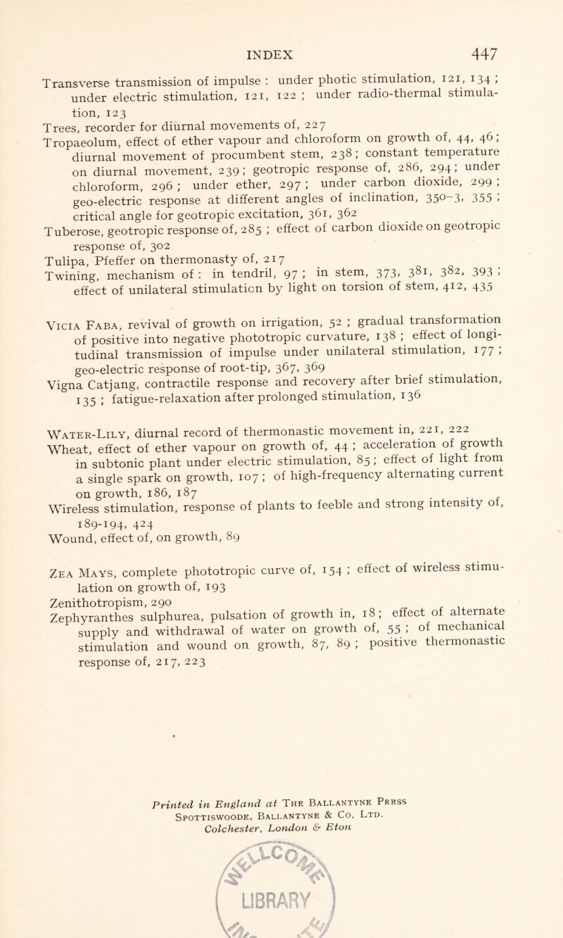 Transverse transmission of impulse : under photic stimulation, 121, 134 > under electric stimulation, 121, 122 ; under radio-thermal stimula- tion, 123 Trees, recorder for diurnal movements of, 227 Tropaeolum, effect of ether vapour and chloroform on growth of, 44, 46 ; diurnal movement of procumbent stem, 238; constant temperature on diurnal movement, 239; geotropic response of, 286,. 294, under chloroform, 296 ; under ether, 297 » under carbon dioxide, 299 > geo-electric response at different angles of inclination, 35°~3> o55 > critical angle for geotropic excitation, 361, 362 Tuberose, geotropic response of, 285 ; effect of carbon dioxide on geotropic response of, 302 Tulipa, Pfeffer on thermonasty of, 217 Twining, mechanism of : in tendril, 97 ; in stem, 373, 381, 382, 393 ; effect of unilateral stimulation by light on torsion of stem, 412> 435 Vicia Faba, revival of growth on irrigation, 52 ; gradual transformation of positive into negative phototropic curvature, 138 ; effect of longi- tudinal transmission of impulse under unilateral stimulation, 177 > geo-electric response of root-tip, 367, 369 Vigna Catjang, contractile response and recovery after brief stimulation, 135; fatigue-relaxation after prolonged stimulation, 136 Water-Lily, diurnal record of thermonastic movement in, 221, 222 Wheat, effect of ether vapour on growth of, 44 ; acceleration of growth in subtonic plant under electric stimulation, 85 ; effect of light from a single spark on growth, 107 ; of high-frequency alternating current on growth, 186, 187 . Wireless stimulation, response of plants to feeble and strong intensity of, 189-194* 424 Wound, effect of, on growth, 89 Zea Mays, complete phototropic curve of, 154 ; effect of wireless stimu- lation on growth of, 193 Zenithotropism, 290 Zephyranthes sulphurea, pulsation of growth in, 18; effect of alternate supply and withdrawal of water on growth of, 55; of mechanical stimulation and wound on growth, 87, 89 ; positive thermonastic response of, 217, 223 Printed in En&lcind cit The Ballantyne Press Spottiswoode, Ballantyne & Co, Ltd. Colchester, London & Eton