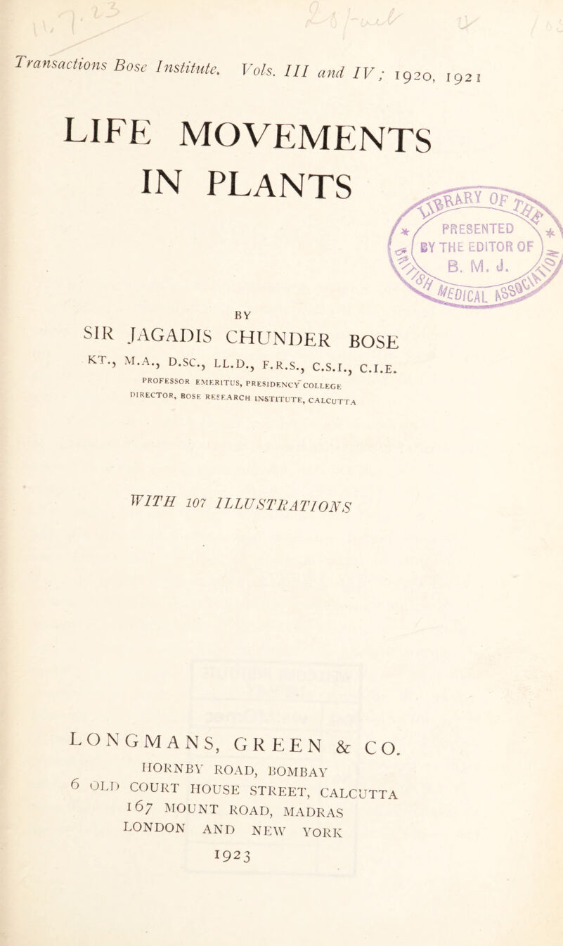 Transactions Bose Institute. LIFE MOVEMENTS IN PLANTS BY JAGADIS CHUNDER BOSE PROFESSOR EMERITUS, PRESIDENCY'COLLEGE DIRECTOR, BOSE RESEARCH INSTITUTE, CALCUTTA WITH 107 ILLUSTRATIONS LONGMANS, GREEN & CO. HORNBY ROAD, BOMBAY 6 OLD COURT HOUSE STREET, CALCUTTA 167 MOUNT ROAD, MADRAS LONDON AND NEW YORK I923