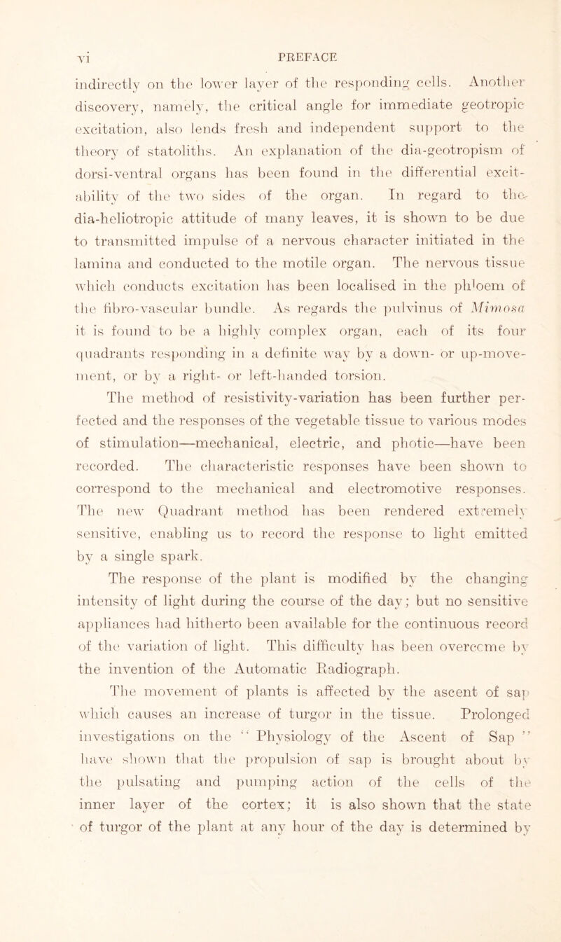 indirectly on the lower layer of the responding cells. Another discovery, namely, the critical angle for immediate geotropic excitation, also lends fresh and independent support to the theory of statoliths. An explanation of the dia-geotropism of dorsi-ventral organs lias been found in the differential excit- ability of the two sides of the organ. In regard to thw dia-heliotropic attitude of many leaves, it is shown to be due to transmitted impulse of a nervous character initiated in the lamina and conducted to the motile organ. The nervous tissue which conducts excitation has been localised in the phloem of the fibro-vascular bundle. As regards the pulvinus of Mimosa it is found to be a highly complex organ, each of its four quadrants responding in a definite way by a down- or up-move- ment, or by a right- or left-handed torsion. The method of resistivity-variation has been further per- fected and the responses of the vegetable tissue to various modes of stimulation—mechanical, electric, and photic—have been recorded. The characteristic responses have been shown to correspond to the mechanical and electromotive responses. The new Quadrant method has been rendered extremely sensitive, enabling us to record the response to light emitted by a single spark. The response of the plant is modified by the changing- intensity of light during the course of the day; but no sensitive appliances had hitherto been available for the continuous record of the variation of light. This difficulty has been overccme by the invention of the Automatic Radiograph. The movement of plants is affected by the ascent of sap which causes an increase of turgor in the tissue. Prolonged investigations on the “ Physiology of the Ascent of Sap ” have shown that the propulsion of sap is brought about by the pulsating and pumping action of the cells of the inner layer of the cortex; it is also shown that the state of turgor of the plant at any hour of the day is determined by