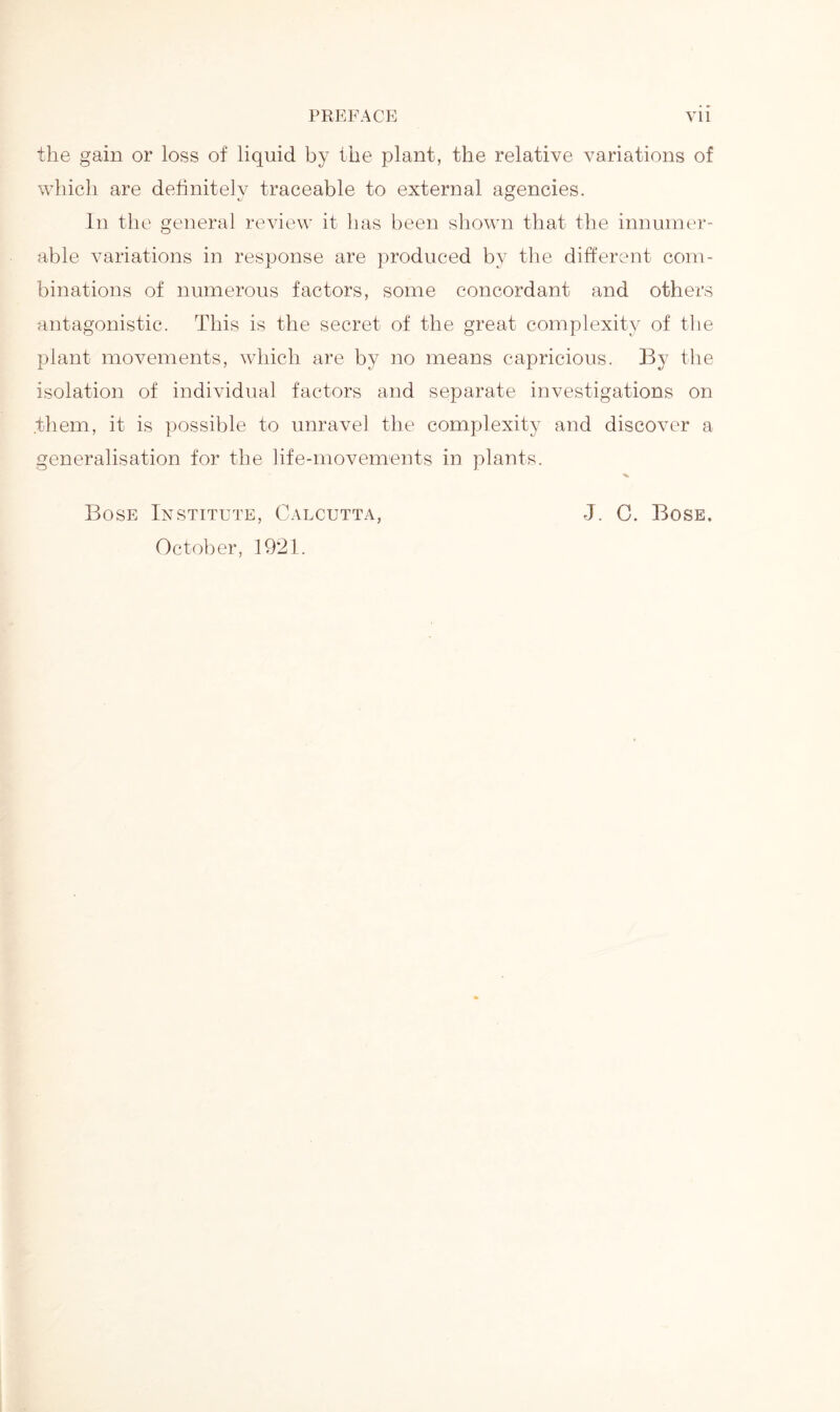 the gain or loss of liquid by the plant, the relative variations of which are definitely traceable to external agencies. In the general review it has been shown that the innumer- able variations in response are produced by the different com- binations of numerous factors, some concordant and others antagonistic. This is the secret of the great complexity of the plant movements, which are by no means capricious. By the isolation of individual factors and separate investigations on .them, it is possible to unravel the complexity and discover a generalisation for the life-movements in plants. Bose Institute, Calcutta, J. C. Bose. October, 1921.