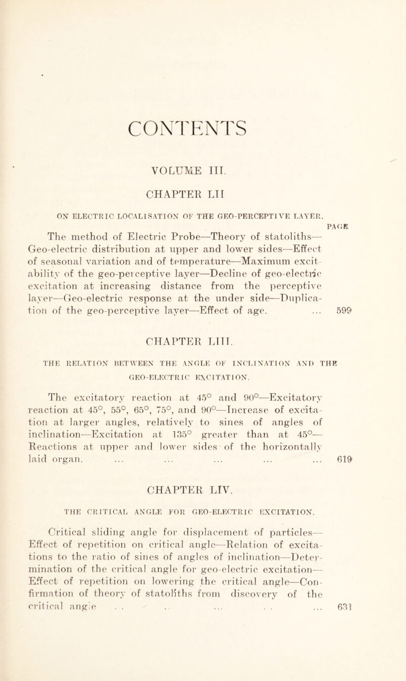 CONTENTS VOLUME III. CHAPTER LI I OX ELECTRIC LOCALISATION OF THE GEO-PERCEPTIVE LAYER. PAGE The method of Electric Probe—Theory of statoliths— Geo-electric distribution at upper and lower sides—Effect of seasonal variation and of temperature—Maximum excit- ability of the geo-perceptUe layer—Decline of geo-electric excitation at increasing distance from the perceptive layer—Geo-electric response at the under side—Duplica- tion of the geo-perceptive layer—Effect of age. ... 599 CHAPTER Till. THE RELATION BETWEEN THE ANGLE OF INCLINATION AND THE GEO-ELECTRIC EXCI TAT I ON. The excitatory reaction at 45° and 90°—Excitatory reaction at 45°, 55°, 65°, 75°, and 90°-—Increase of excita- tion at larger angles, relatively to sines of angles of inclination—Excitation at 135° greater than at 45°— Reactions at upper and lower sides of the horizontally laid organ. ... ... ... ... ... 619 CHAPTER LTV. THE CRITICAL ANGLE FOR GEO-ELECTRIC EXCITATION. Critical sliding angle for displacement of particles— Effect of repetition on critical angle—Relation of excita- tions to the ratio of sines of angles of inclination—Deter- mination of the critical angle for geo-electric excitation— Effect of repetition on lowering the critical angle—Con- firmation of theory of statoliths from discovery of the critical angle 631