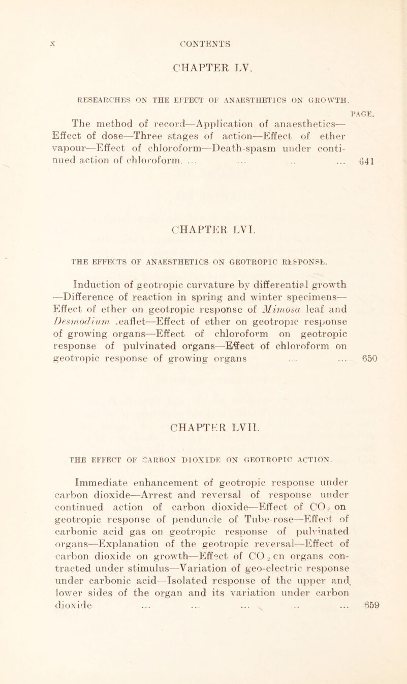 CHAPTER LV. RESEARCHES ON THE EFFECT OF ANAESTHETICS ON GROWTH. PAGE. The method of record—Application of anaesthetics— Effect of dose—Three stages of action—Effect of ether vapour—Effect of chloroform—Death-spasm under conti- nued action of chloroform. ... ... ... ... 641 CHAPTER LYE THE EFFECTS OF ANAESTHETICS ON GEOTROPIC RESPONSE. Induction of geotropic curvature by differential growth —Difference of reaction in spring and winter specimens— Effect of ether on geotropic response of Mimosa leaf and Desmorfium .eaflet—Effect of ether on geotropic response of growing organs—Effect of chloroform on geotropic response of pulvinated organs—E€ect of chloroform on geotropic response of growing organs ... ... 650 CHAPTER EVIL THE EFFECT OF CARBON DIOXIDE ON GEOTROPIC ACTION. Immediate enhancement of geotropic response under carbon dioxide—Arrest and reversal of response under continued action of carbon dioxide—Effect of CO. on geotropic response of penduncle of Tube rose—Effect of carbonic acid gas on geotropic response of pulvinated organs—Explanation of the geotropic reversal—Effect of carbon dioxide on growth—Effect of CO 2 cn organs con- tracted under stimulus—Variation of geo-electric response under carbonic acid—Isolated response of the upper and. lower sides of the organ and its variation under carbon dioxide 659