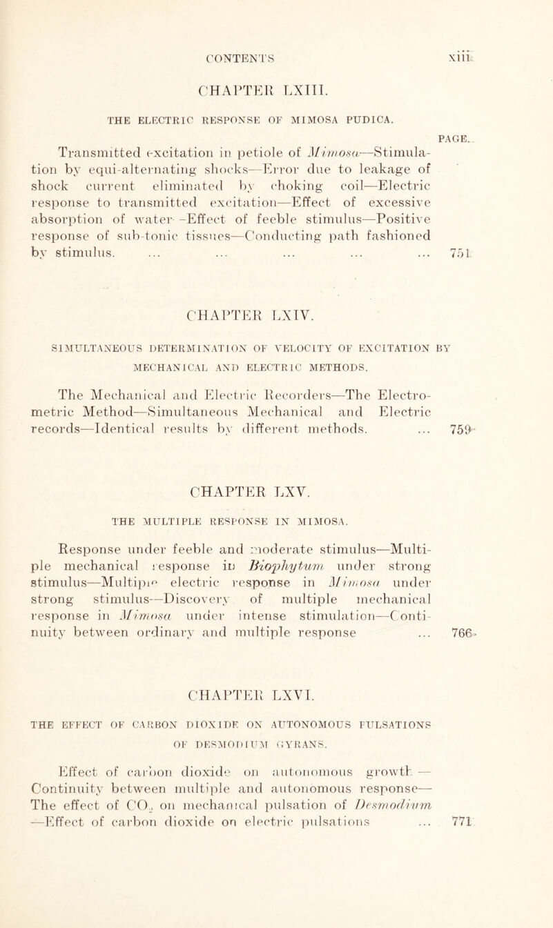 CHAPTER LXIII. THE ELECTRIC RESPONSE OF MIMOSA PUDICA. PAGE.. Transmitted excitation in petiole of Mimosa—Stimula- tion by equi-alternating shocks—Error due to leakage of shock current eliminated by choking coil—Electric response to transmitted excitation—Effect of excessive absorption of water -Effect of feeble stimulus—Positive response of sub-tonic tissues—Conducting path fashioned by stimulus. ... ... ... ... ... 751 CHAPTER LXIV. SIMULTANEOUS DETERMINATION OF VELOCITY OF EXCITATION BY MECHANICAL AND ELECTRIC METHODS. The Mechanical and Electric Recorders—The Electro- metric Method—Simultaneous Mechanical and Electric records—-Identical results by different methods. ... 759 CHAPTER LXV. THE MULTIPLE RESPONSE IN MIMOSA. Response under feeble and moderate stimulus—Multi- ple mechanical response in Biophytum under strong stimulus—Multiple electric response in Mimosa under strong stimulus—Discovery of multiple mechanical response in Mimosa under intense stimulation—Conti- nuity between ordinary and multiple response ... 766» CHAPTER LXVI. THE EFFECT OF CARBON DIOXIDE ON AUTONOMOUS PULSATIONS OF DESMODIUM GYRANS. Effect of carbon dioxide on autonomous growth - Continuity between multiple and autonomous response— The effect of CCL on mechanical pulsation of Desmodivm —Effect of carbon dioxide on electric pulsations 771