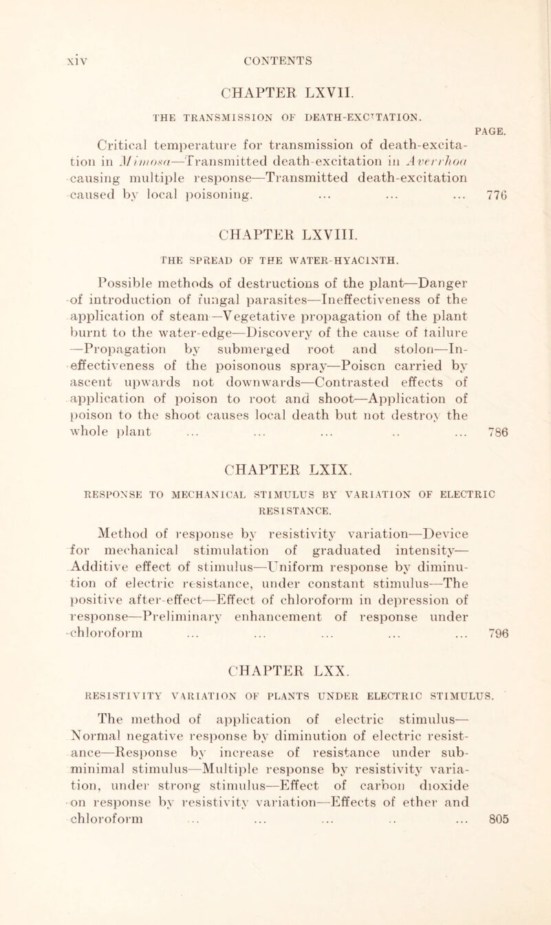 CHAPTER LXVII. THE TRANSMISSION OF DEATH-EXCITATION. PAGE. Critical temperature for transmission of death-excita- tion in Mimosa—Transmitted death-excitation in Averrhoa causing multiple response—Transmitted death-excitation caused by local poisoning. ... ... ... 776 CHAPTER LXVIII. THE SPREAD OF THE WATER-HYACINTH. Possible methods of destructions of the plant—Danger of introduction of fungal parasites—Ineffectiveness of the application of steam—Vegetative propagation of the plant burnt to the water-edge—Discovery of the cause of failure —Propagation by submerged root and stolon—In- effectiveness of the poisonous spray—Poison carried by ascent upwards not downwards—Contrasted effects of application of poison to root and shoot—Application of poison to the shoot causes local death but not destroy the whole plant ... ... ... .. ... 786 CHAPTER LXIX. RESPONSE TO MECHANICAL STIMULUS BY \rARIATION OF ELECTRIC RESISTANCE. Method of response by resistivity variation—Device for mechanical stimulation of graduated intensity— Additive effect of stimulus—Uniform response by diminu- tion of electric resistance, under constant stimulus—The positive after-effect—Effect of chloroform in depression of response—Preliminary enhancement of response under •chloroform ... ... ... ... ... 796 CHAPTER LXX. RESISTIVITY VARIATION OF PLANTS UNDER ELECTRIC STIMULUS. The method of application of electric stimulus— Normal negative response by diminution of electric resist- ance—Response by increase of resistance under sub- minimal stimulus—Multiple response by resistivity varia- tion, under strong stimulus—Effect of carbon dioxide on response by resistivity variation—Effects of ether and chloroform 805