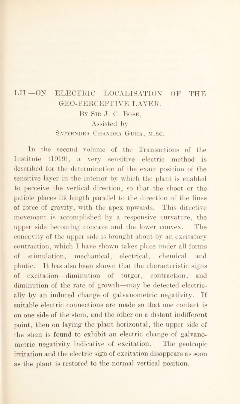 LII.—ON ELECTRIC LOCALISATION OF THE GEO-PERCEPTIVE LAYER. By Sir J. C. Bose, Assisted by Satyendra Chandra Guha, m.sc. In the second volume of the Transactions of the Institute (1919), a very sensitive electric method is described for the determination of the exact position of the sensitive layer in the interior by which the plant is enabled to perceive the vertical direction, so that the shoot or the petiole places its length parallel to the direction of the lines of force of gravity, with the apex upwards. This directive movement is accomplished by a responsive curvature, the upper side becoming concave and the lower convex. The concavity of the upper side is brought about by an excitatory contraction, which I have shown takes place under all forms of stimulation, mechanical, electrical, chemical and photic. It has also been shown that the characteristic signs of excitation—diminution of turgor, contraction, and diminution of the rate of growth—may be detected electric- ally by an induced change of galvanometric negativity. If suitable electric connections are made so that one contact is on one side of the stem, and the other on a distant indifferent point, then on laying the plant horizontal, the upper side of the stem is found to exhibit an electric change of galvano- metric negativity indicative of excitation. The geotropic irritation and the electric sign of excitation disappears as soon as the plant is restored to the normal vertical position.