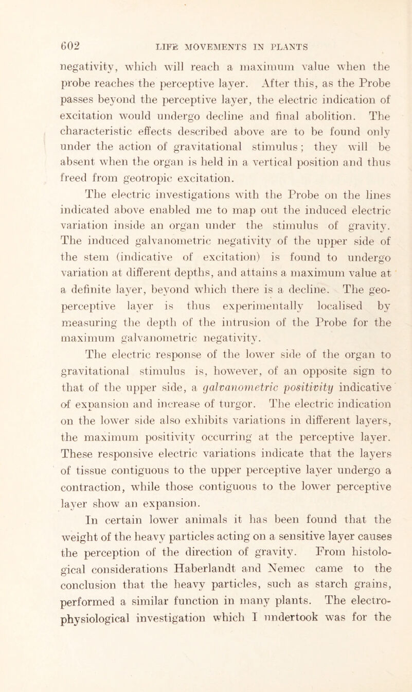 negativity, which will reach a maximum value when the probe reaches the perceptive layer. After this, as the Probe passes beyond the perceptive layer, the electric indication of excitation would undergo decline and final abolition. The characteristic effects described above are to be found only under the action of gravitational stimulus; they will be absent when the organ is held in a vertical position and thus freed from geotropic excitation. The electric investigations with the Probe on the lines indicated above enabled me to map out the induced electric variation inside an organ under the stimulus of gravity. The induced galvanometric negativity of the upper side of the stem (indicative of excitation) is found to undergo variation at different depths, and attains a maximum value at a definite layer, beyond which there is a decline. The geo- perceptive layer is thus experimentally localised by measuring the depth of the intrusion of the Probe for the maximum galvanometric negativity. The electric response of the lower side of the organ to gravitational stimulus is, however, of an opposite sign to that of the upper side, a galvanometric positivity indicative of expansion and increase of turgor. The electric indication on the lower side also exhibits variations in different layers, the maximum positivity occurring at the perceptive layer. These responsive electric variations indicate that the layers of tissue contiguous to the upper perceptive layer undergo a contraction, while those contiguous to the lower perceptive layer show an expansion. In certain lower animals it has been found that the weight of the heavy particles acting on a sensitive layer causes the perception of the direction of gravity. From histolo- gical considerations Haberlandt and Nemec came to the conclusion that the heavy particles, such as starch grains, performed a similar function in many plants. The electro- physiological investigation which I undertook was for the