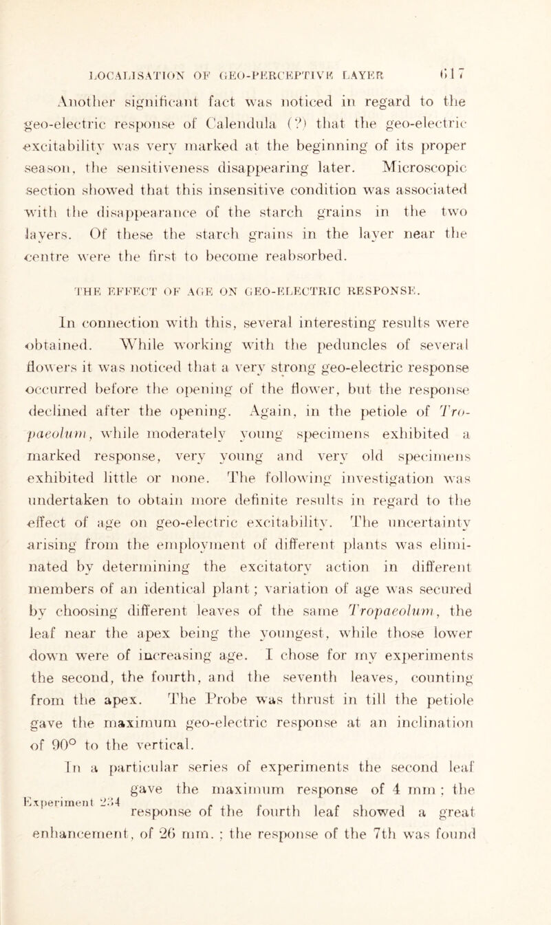 Another significant fact was noticed in regard to the geo-electric response of Calendula (?) that the geo-electric excitability was very marked at the beginning of its proper season, the sensitiveness disappearing later. Microscopic section showed that this insensitive condition was associated with the disappearance of the starch grains in the two layers. Of these the starch grains in the layer near the centre were the first to become reabsorbed. THE EFFECT OF AGE ON GEO-ELECTRIC RESPONSE. In connection with this, several interesting results were obtained. While working with the peduncles of several flowers it was noticed that a very strong geo-electric response occurred before the opening of the flower, but the response declined after the opening. Again, in the petiole of Tro- paeolmn, while moderately young specimens exhibited a marked response, very young and very old specimens exhibited little or none. The following investigation was undertaken to obtain more definite results in regard to the effect of age on geo-electric excitability. The uncertainty arising from the employment of different plants was elimi- nated by determining the excitatory action in different members of an identical plant; variation of age was secured by choosing different leaves of the same Tropaeolum, the leaf near the apex being the youngest, while those lower down were of increasing age. I chose for my experiments the second, the fourth, and the seventh leaves, counting from the apex. The Probe was thrust in till the petiole gave the maximum geo-electric response at an inclination of 90° to the vertical. In a particular series of experiments the second leaf gave the maximum response of 4 mm; the Experiment - 4 reg.p0nge 0f |}ie f0lirtp leaf showed a great enhancement, of 26 mm. ; the response of the 7th was found