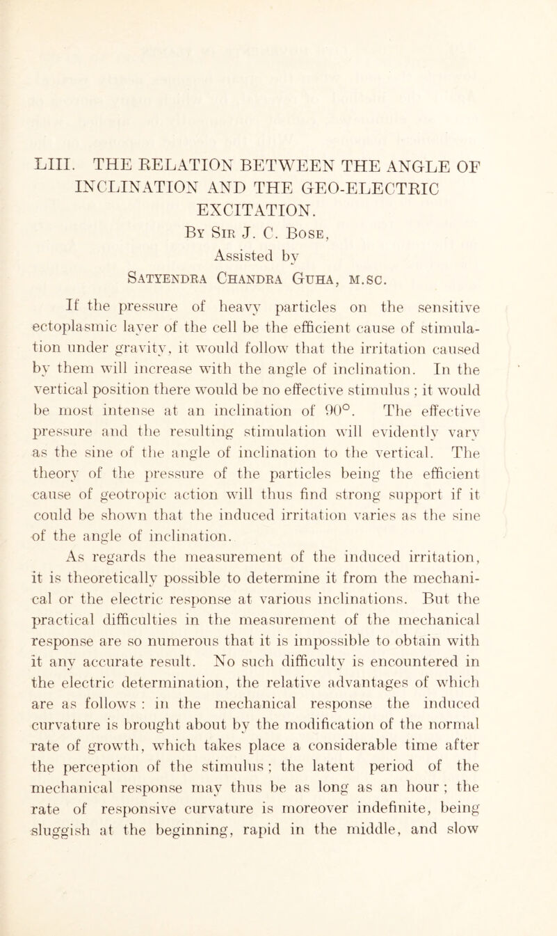 LIII. THE RELATION BETWEEN THE ANGLE OF INCLINATION AND THE GEO-ELECTRIC EXCITATION. By Sir J. C. Bose, Assisted by Satyendra Chandra Guha, m.sc. If the pressure of heavy particles on the sensitive ectoplasmic layer of the cell be the efficient cause of stimula- tion under gravity, it would follow that the irritation caused by them will increase with the angle of inclination. In the vertical position there would be no effective stimulus ; it would be most intense at an inclination of 90°. The effective pressure and the resulting stimulation will evidently vary as the sine of the angle of inclination to the vertical. The theory of the pressure of the particles being the efficient cause of geotropic action will thus find strong support if it could be shown that the induced irritation varies as the sine of the angle of inclination. As regards the measurement of the induced irritation, it is theoretically possible to determine it from the mechani- cal or the electric response at various inclinations. But the practical difficulties in the measurement of the mechanical response are so numerous that it is impossible to obtain with it any accurate result. No such difficulty is encountered in the electric determination, the relative advantages of which are as follows : in the mechanical response the induced curvature is brought about by the modification of the normal rate of growth, which takes place a considerable time after the perception of the stimulus ; the latent period of the mechanical response may thus be as long as an hour ; the rate of responsive curvature is moreover indefinite, being sluggish at the beginning, rapid in the middle, and slow