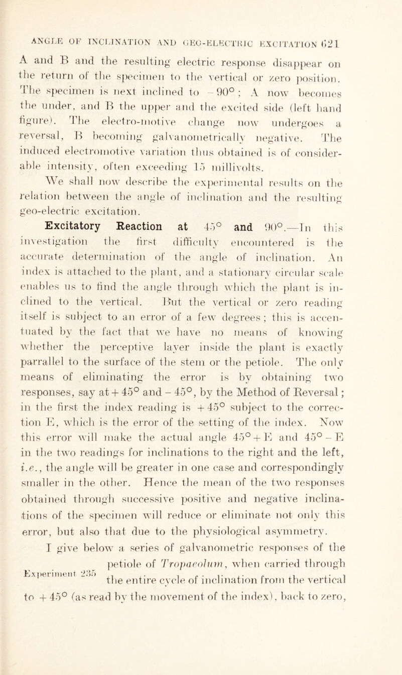 ANGLE OF INCLINATION AND GEO-ELBCTR] C EXCITATION G21 A and B and the resulting electric response disappear on the return ol the specimen to the vertical or zero position. The specimen is next inclined to -90°; A now becomes the under, and B the upper and the excited side (left hand figure), The electro-motive change now undergoes a reversal, Id becoming galvanometrically negative. The induced electromotive variation thus obtained is of consider- able intensity, often exceeding 15 millivolts. We shall now describe the experimental results on the relation between the angle of inclination and the resulting geo-electric excitation. Excitatory Reaction at 45° and 90°.—In this investigation the first difficulty encountered is the accurate determination of the angle of inclination. An index is attached to the plant, and a stationary circular scale enables us to find the angle through which the plant is in- clined to the vertical. But the vertical or zero reading itself is subject to an error of a few degrees; this is accen- tuated by the fact that we have no means of knowing whether the perceptive layer inside the plant is exactly parrallel to the surface of the stem or the petiole. The only means of eliminating the error is by obtaining two responses, say at + 45° and - 45°, by the Method of Reversal; in the first the index reading is + 45° subject to the correc- tion E, which is the error of the setting of the index. Now this error will make the actual angle 45°+ E and 45° - E in the two readings for inclinations to the right and the left, i.e., the angle will be greater in one case and correspondingly smaller in the other. Hence the mean of the two responses obtained through successive positive and negative inclina- tions of the specimen will reduce or eliminate not only this error, but also that due to the physiological asymmetry. I give below a series of galvanometric responses of the petiole of Tropaeolum, when carried through Experiment 235 ,v * the entire cycle ol inclination from the vertical to + 45° (as read by the movement of the index), back to zero,