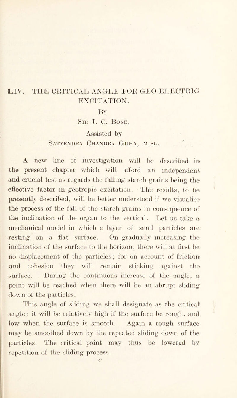 LIV. THE CIMTICAL ANGLE FOR GEO-ELECTRIC EXCITATION. By Sir J. C. Bose, Assisted by Satyendra Chandra Guha, m.sc. A new line of investigation will be described in the present chapter which will afford an independent and crucial test as regards the falling starch grains being the effective factor in geotropic excitation. The results, to be presently described, will be better understood if we visualise the process of the fall of the starch grains in consequence of the inclination of the organ to the vertical. Let us take a mechanical model in which a layer of sand particles are resting on a flat surface. On gradually increasing the inclination of the surface to the horizon, there will at first be no displacement of the particles; for on account of friction and cohesion they will remain sticking against the surface. During the continuous increase of the angle, a point will be reached when there will be an abrupt sliding down of the particles. This angle of sliding we shall designate as the critical angle ; it will be relatively high if the surface be rough, and low when the surface is smooth. Again a rough surface may be smoothed down by the repeated sliding down of the particles. The critical point may thus be lowered by repetition of the sliding process. c
