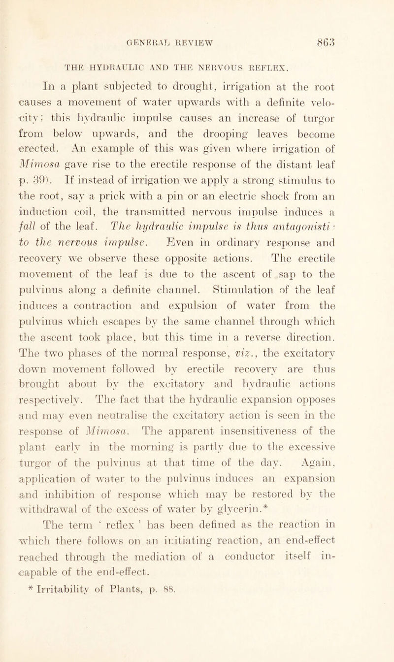 THE HYDRAULIC AND TEIE NERVOUS REFLEX. In a plant subjected to drought, irrigation at the root causes a movement of water upwards with a definite velo- city; this hydraulic impulse causes an increase of turgor from below upwards, and the drooping leaves become erected. An example of this was given where irrigation of Mimosa gave rise to the erectile response of the distant leaf p. 39). If instead of irrigation we apply a strong stimulus to the root, say a prick with a pin or an electric shock from an induction coil, the transmitted nervous impulse induces a fall of the leaf'. The hydraulic impulse is thus antagonisti * to the nervous impulse. Even in ordinary response and recovery we observe these opposite actions. The erectile movement of the leaf is due to the ascent of sap to the pulvinus along a definite channel. Stimulation of the leaf induces a contraction and expulsion of water from the pulvinus which escapes bv the same channel through which the ascent took place, but this time in a reverse direction. The two phases of the normal response, viz., the excitatory down movement followed by erectile recovery are thus brought about by the excitatory and hydraulic actions respectively. The fact that the hydraulic expansion opposes and may even neutralise the excitatory action is seen in the response of Mimosa. The apparent insensitiveness of the plant early in the morning is partly due to the excessive turgor of the pulvinus at that time of the day. Again, application of water to the pulvinus induces an expansion and inhibition of response which may be restored by the withdrawal of the excess of water by glycerin A The term ‘ reflex ’ has been defined as the reaction in which there follows on an initiating reaction, an end-effect reached through the mediation of a conductor itself in- capable of the end-effect. * Irritability of Plants, p. 88.