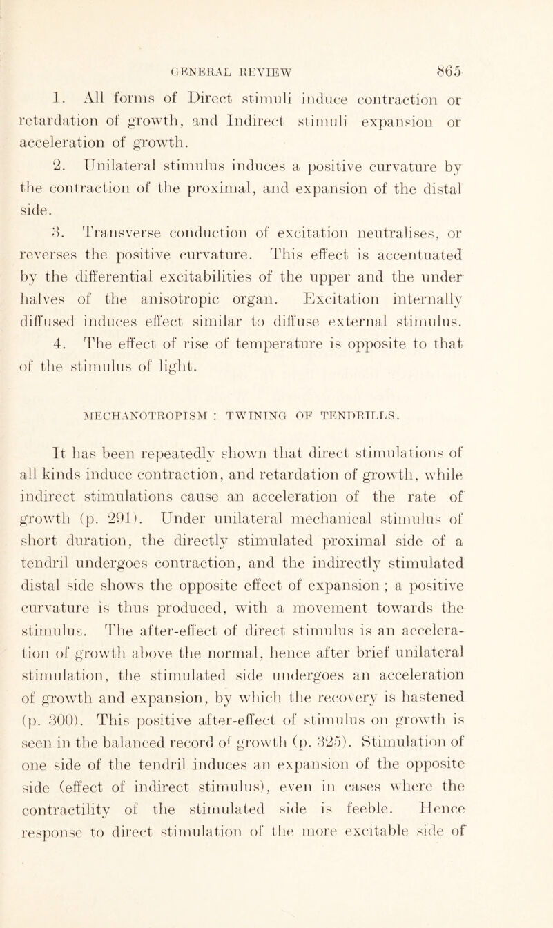 1. All forms of Direct stimuli induce contraction or retardation of growth, and Indirect stimuli expansion or acceleration of growth. 2. Unilateral stimulus induces a positive curvature by the contraction of the proximal, and expansion of the distal side. 3. Transverse conduction of excitation neutralises, or reverses the positive curvature. This effect is accentuated by the differential excitabilities of the upper and the under halves of the anisotropic organ. Excitation internally diffused induces effect similar to diffuse external stimulus. 4. The effect of rise of temperature is opposite to that of the stimulus of light. MECHANOTROPISM : TWINING OF TENDRILLS. It has been repeatedly shown that direct stimulations of all kinds induce contraction, and retardation of growth, while indirect stimulations cause an acceleration of the rate of growth (p. 291). Under unilateral mechanical stimulus of short duration, the directly stimulated proximal side of a tendril undergoes contraction, and the indirectly stimulated distal side shows the opposite effect of expansion ; a positive curvature is thus produced, with a movement towards the stimulus. The after-effect of direct stimulus is an accelera- tion of growth above the normal, hence after brief unilateral stimulation, the stimulated side undergoes an acceleration of growth and expansion, by which the recovery is hastened (p. 300). This positive after-effect of stimulus on growth is seen in the balanced record o1 growth (p. 325). Stimulation of one side of the tendril induces an expansion of the opposite side (effect of indirect stimulus), even in cases where the contractility of the stimulated side is feeble. Hence response to direct stimulation of the more excitable side of