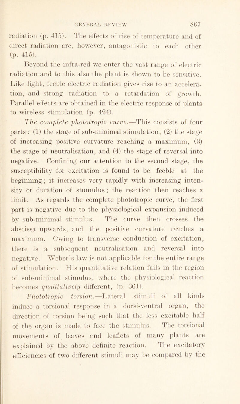 radiation (p. 415). The effects of rise of temperature and of direct radiation are, however, antagonistic to each other (p. 415). Beyond the infra-red we enter the vast range of electric radiation and to this also the plant is shown to be sensitive. Like light, feeble electric radiation gives rise to an accelera- tion, and strong radiation to a retardation of growth. Parallel effects are obtained in the electric response of plants to wireless stimulation (p. 424). The complete phototropic curve.—This consists of four parts : (1) the stage of sub-minimal stimulation, (2) the stage of increasing positive curvature reaching a maximum, (3) the stage of neutralisation, and (4) the stage of reversal into negative. Confining our attention to the second stage, the susceptibility for excitation is found to be feeble at the beginning ; it increases very rapidly with increasing inten- sitv or duration of stumulus; the reaction then reaches a limit. As regards the complete phototropic curve, the first part is negative due to the physiological expansion induced by sub-minimal stimulus. The curve then crosses the abscissa upwards, and the positive curvature reaches a maximum. Owing to transverse conduction of excitation, there is a subsequent neutralisation and reversal into negative. Weber’s law is not applicable for the entire range of stimulation. His quantitative relation fails in the region of sub-minimal stimulus, where the physiological reaction becomes qualitatively different, (p. 364). Phototropic torsion.—Lateral stimuli of all kinds induce a torsional response in a dorsi-ventral organ, the direction of torsion being such that the less excitable half of the organ is made to face the stimulus. The torsional movements of leaves and leaflets of many plants are explained by the above definite reaction. The excitatory efficiencies of two different stimuli may be compared by the