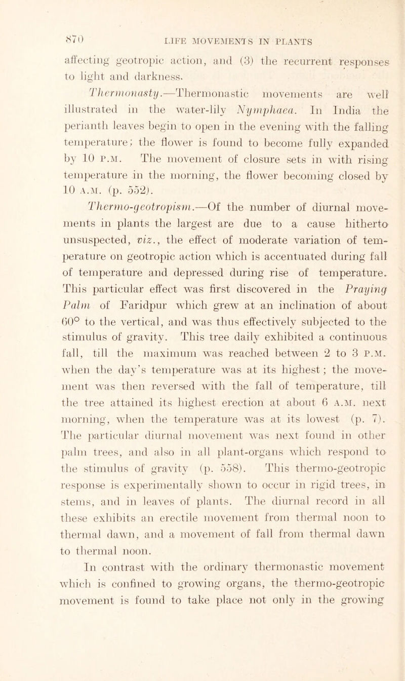 affecting geotropic action, and (3) the recurrent responses to light and darkness. Thermonasty.—Thermonastic movements are welt illustrated in the water-lily Nymphaea. In India the perianth leaves begin to open in the evening with the falling temperature; the flower is found to become fully expanded by 10 p.m. The movement of closure sets in with rising temperature in the morning, the flower becoming closed by 10 a.m. (p. 552). Thermo-geotropism.—Of the number of diurnal move- ments in plants the largest are due to a cause hitherto unsuspected, viz., the effect of moderate variation of tem- perature on geotropic action which is accentuated during fall of temperature and depressed during rise of temperature. This particular effect was first discovered in the Praying Palm of Faridpur which grew at an inclination of about 60° to the vertical, and was thus effectively subjected to the stimulus of gravity. This tree dailv exhibited a continuous fall, till the maximum was reached between 2 to 3 p.m. when the day’s temperature was at its highest; the move- ment was then reversed with the fall of temperature, till the tree attained its highest erection at about 6 a.m. next morning, when the temperature was at its lowest (p. 7). The particular diurnal movement was next found in other palm trees, and also in all plant-organs which respond to the stimulus of gravity (p. 558). This thermo-geotropic response is experimentally shown to occur in rigid trees, in stems, and in leaves of plants. The diurnal record in all these exhibits an erectile movement from thermal noon to thermal dawn, and a movement of fall from thermal dawn to thermal noon. In contrast with the ordinary thermonastic movement which is confined to growing organs, the thermo-geotropic movement is found to take place not only in the growing