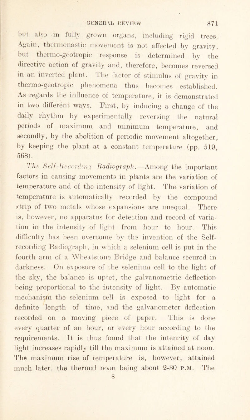 but also in fully grown organs, including rigid trees. Again, thermonastic movement is not affected by gravity, but thermo-geotropic response is determined by the directive action of gravity and, therefore, becomes reversed in an inverted plant. The factor of stimulus of gravity in thermo-geotropic phenomena thus becomes established. As regards the influence of temperature, it is demonstrated in two different ways. First, by inducing a change of the daily rhythm by experimentally reversing the natural periods of maximum and minimum temperature, and secondly, by the abolition of periodic movement altogether, by keeping the plant at a constant temperature (pp. 519, 568). I he Self-Recording Radiograph.—Among the important factors in causing movements in plants are the variation of temperature and of the intensity of light. The variation of temperature is automatically recorded by the compound /trip of two metals whose expansions are unequal. There is, however, no apparatus for detection and record of varia- tion in the intensity of light from hour to hour. This difficulty has been overcome by the invention of the Self- recording Radiograph, in which a selenium cell is put in the fourth arm of a Wheatstone Bridge and balance secured in darkness. On exposure of the selenium cell to the light of the sky, the balance is upset, the galvanometric deflection being proportional to the intensity of light. By aufomatic mechanism the selenium cell is exposed to light for a definite length of time, and the galvanometer deflection recorded on a moving piece of paper. This is done every quarter of an hour, or every hour according to the requirements. It is thus found that the intensity of day light increases rapidly till the maximum is attained at noon. The maximum rise of Temperature is, however, attained much later, the thermal noon being about 2-30 p.m. The s