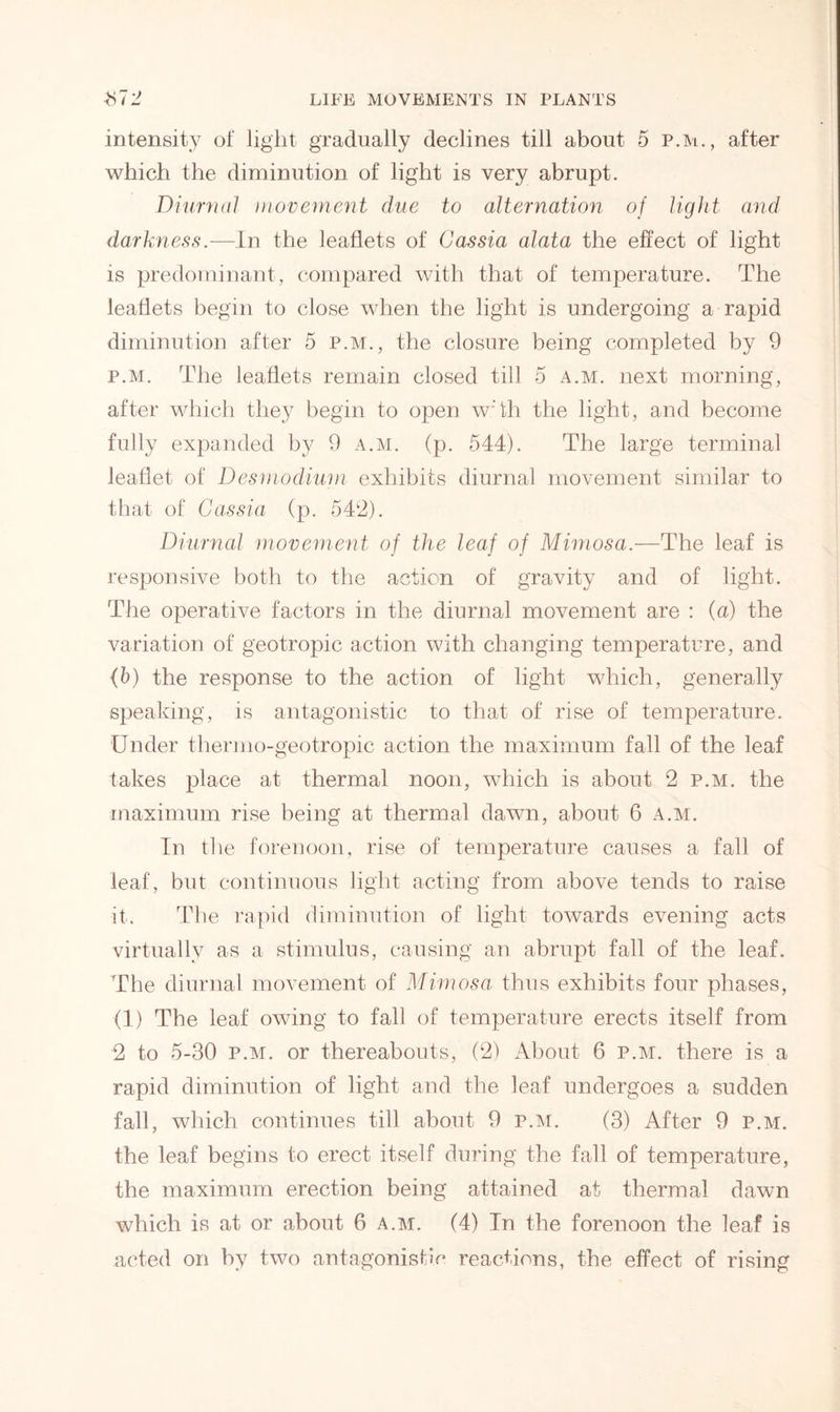 intensity ot light gradually declines till about 5 p.m., after which the diminution of light is very abrupt. Diurnal movement due to alternation of light and darkness.—In the leaflets of Cassia alata the effect of light is predominant, compared with that of temperature. The leaflets begin to close when the light is undergoing a rapid diminution after 5 p.m., the closure being completed by 9 p.m. The leaflets remain closed till 5 a.m. next morning, after which they begin to open wTh the light, and become fully expanded by 9 a.m. (p. 544). The large terminal leaflet of Desmodium exhibits diurnal movement similar to that of Cassia (p. 549). Diurnal movement of the leaf of Mimosa.—The leaf is responsive both to the action of gravity and of light. The operative factors in the diurnal movement are : (a) the variation of geotropic action with changing temperature, and (b) the response to the action of light which, generally speaking, is antagonistic to that of rise of temperature. Under thermo-geotropic action the maximum fall of the leaf takes place at thermal noon, which is about 2 p.m. the maximum rise being at thermal dawn, about 6 a.m. In the forenoon, rise of temperature causes a fall of leaf, but continuous light acting from above tends to raise it. T1 le rapid diminution of light towards evening acts virtually as a stimulus, causing an abrupt fall of the leaf. The diurnal movement of Mimosa thus exhibits four phases, (I) The leaf owing to fall of temperature erects itself from 2 to 5-30 p.m. or thereabouts, (2) About 6 p.m. there is a rapid diminution of light and the leaf undergoes a sudden fall, which continues till about 9 p.m. (3) After 9 p.m. the leaf begins to erect itself during the fall of temperature, the maximum erection being attained at thermal dawn which is at or about 6 a.m. (4) In the forenoon the leaf is acted on by two antagonistic reactions, the effect of rising