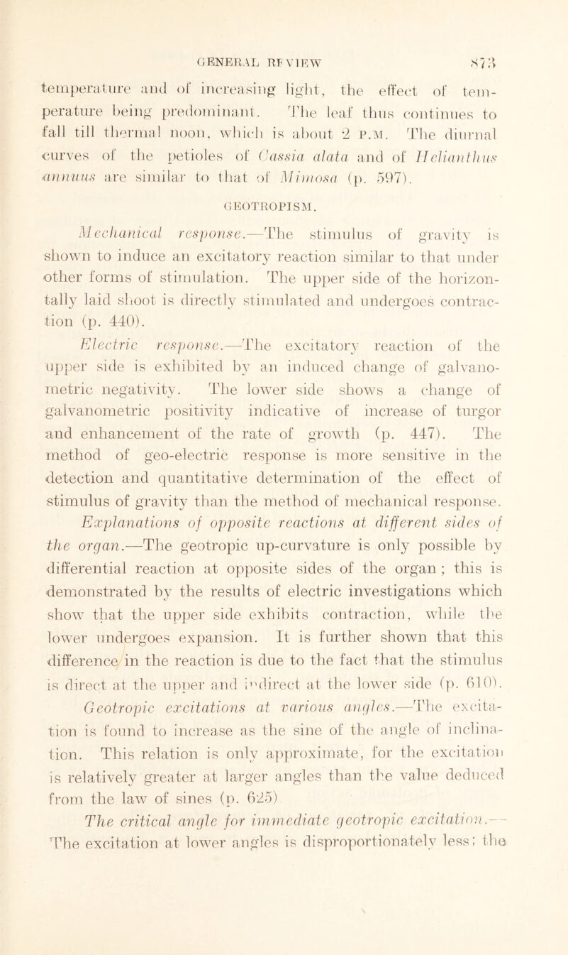 GENERAL RFVTEW S ? | > temperature and of increasing light, the effect of tem- perature being predominant. The leaf thus continues to fall till thermal noon, which is about *2 p.m. The diurnal curves of the petioles of Cassia alata and of Helianthus annuus are similar to that of Mimosa (p. 597). GEOTROPISM. Mechanical response.—The stimulus of gravity is shown to induce an excitatory reaction similar to that under other forms of stimulation. The upper side of the horizon- tally laid shoot is directly stimulated and undergoes contrac- tion (p. 440). Electric response.—The excitatory reaction of the upper side is exhibited by an induced change of galvano- metric negativity. The lower side shows a change of galvanometric positivity indicative of increase of turgor and enhancement of the rate of growth (p. 447). The method of geo-electric response is more sensitive in the detection and quantitative determination of the effect of stimulus of gravity than the method of mechanical response. Explanations of opposite reactions at different sides of the organ.—The geotropic up-curvature is only possible by differential reaction at opposite sides of the organ ; this is demonstrated by the results of electric investigations which show that the upper side exhibits contraction, while the lower undergoes expansion. It is further shown that this difference in the reaction is due to the fact that the stimulus is direct at the upper and indirect at the lower side (p. 610). Geotropic excitations at various angles.-—The excita- tion is found to increase as the sine of the angle of inclina- tion. This relation is only approximate, for the excitation is relatively greater at larger angles than the value deduced from the law of sines (p. 625) The critical angle for immediate geotropic excitation.- The excitation at lower angles is disproportionately less; the
