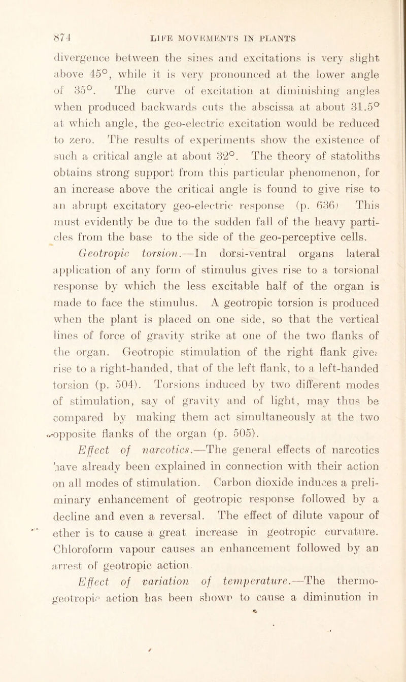 divergence between the sines and excitations is very slight, above 45°, while it is very pronounced at the lower angle of 35°. The curve of excitation at diminishing angles when produced backwards cuts the abscissa at about 31.5° at which angle, the geo-electric excitation would be reduced to zero. The results of experiments show the existence of such a critical angle at about 32°. The theory of statoliths obtains strong support from this particular phenomenon, for an increase above the critical angle is found to give rise to an abrupt excitatory geo-electric response (p. 636) This must evidently lie due to the sudden fall of the heavy parti- cles from the base to the side of the geo-perceptive cells. Geotropic torsion.—In dorsi-ventral organs lateral application of any form of stimulus gives rise to a torsional response by which the less excitable half of the organ is made to face the stimulus. A geotropic torsion is produced when the plant is placed on one side, so that the vertical lines of force of gravity strike at one of the two flanks of the organ. Geotropic stimulation of the right flank give^ rise to a right-handed, that of the left flank, to a left-handed torsion (p. 504). Torsions induced by two different modes of stimulation, say of gravity and of light, may thus be compared by making them act simultaneously at the two ..-opposite flanks of the organ (p. 505). Effect of narcotics.—The general effects of narcotics have already been explained in connection with their action on all modes of stimulation. Carbon dioxide induces a preli- minary enhancement of geotropic response followed by a decline and even a reversal. The effect of dilute vapour of ether is to cause a great increase in geotropic curvature. Chloroform vapour causes an enhancement followed by an arrest of geotropic action. Effect of variation of temperature.— The thermo- geotropic action has been shown to cause a diminution in