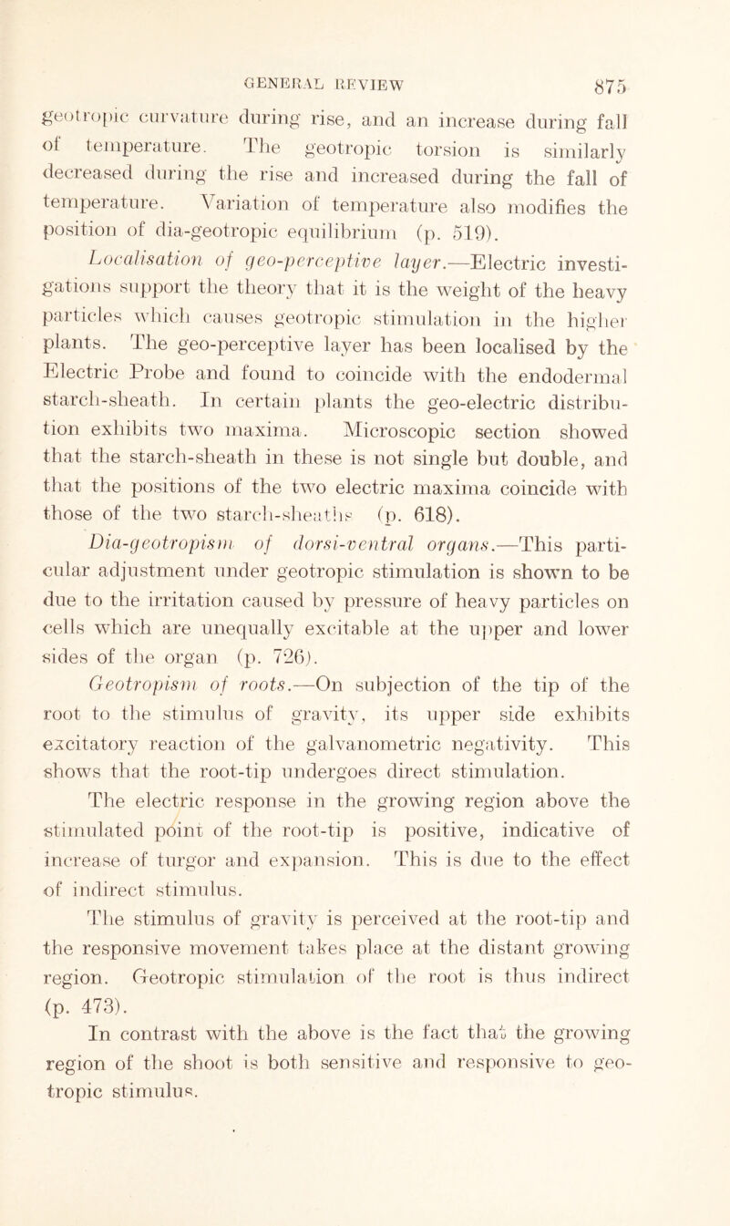 geottopic curvature during rise, and an increase during fall oi temperature. the geotropic torsion is similarly decreased during the rise and increased during the fall of temperature. Variation of temperature also modifies the position of dia-geotropic equilibrium (p. 519). Localisation of geo-perceptive layer.—Electric investi- gations support the theory that it is the weight of the heavy particles which causes geotropic stimulation in the higher plants. The geo-perceptive layer has been localised by the Electric Probe and found to coincide with the endodermal starcli-sheath. In certain plants the geo-electric distribu- tion exhibits two maxima. Microscopic section showed that the starch-sheath in these is not single but double, and that the positions of the two electric maxima coincide with those of the two starch-sheaths (p. 618). Dia-geotropism of dorsi-ventral organs.—This parti- cular adjustment under geotropic stimulation is shown to be due to the irritation caused by pressure of heavy particles on cells which are unequally excitable at the upper and lower sides of the organ (p. 726). Geotropism of roots.—On subjection of the tip of the root to the stimulus of gravity, its upper side exhibits excitatory reaction of the galvanometric negativity. This shows that the root-tip undergoes direct stimulation. The electric response in the growing region above the stimulated point of the root-tip is positive, indicative of increase of turgor and expansion. This is due to the effect of indirect stimulus. The stimulus of gravity is perceived at the root-tip and the responsive movement takes place at the distant growing region. (Inotropic stimulation of the root is thus indirect (p. 473). In contrast with the above is the fact that the growing region of the shoot is both sensitive and responsive to geo- tropic stimulus.