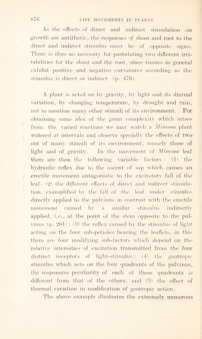 <x7t> As the effects of direct and indirect stimulation on growth are antithetic, the responses of shoot and root to the direct and indirect stimulus must be of opposite signs. There is thus no necessity for postulating two different irri- tabilities for the shoot and the root, since tissues in general exhibit positive and negative curvatures according as the stimulus is direct or indirect (p. 476). A plant is acted on by gravity, by light and its diurnal variation, by changing temperature, by drought and rain, not to mention many other stimuli of its environment. For obtaining some idea of the great complexity which arises from the varied reactions we may watch a Mimosa plant watered at intervals and observe specially the effects of two- out of many stimuli of its environment, namely those of light and of gravity. In the movement of Mimosa leaf there are then the following variable factors : (1) the hydraulic reflex due to the ascent of sap which causes an erectile movement antagonistic to the excitatory fall of the leaf; (2) the different effects of direct and indirect stimula- tion, examplified by the fall of the leaf under stimulus directly applied to the pulvinus in contrast with the erectile movement caused by a similar stimulus indirectly applied, i.e., at the point of the stem opposite to the pul- vinus (p. 281) ; (3) the reflex caused by the stimulus of light acting on the four sub-petioles bearing the leaflets, in this there are four modifying sub-factors which depend on the relative intensities of excitation transmitted from the four distinct receptors of light-stimulus; (4' the geotropic stimulus which acts on the four quadrants of the pulvinusr the responsive peculiarity of each of these quadrants is different from that of the others; and (5) the effect of thermal variation in modification of geotropic action. The above example illustrates the extremely numerous