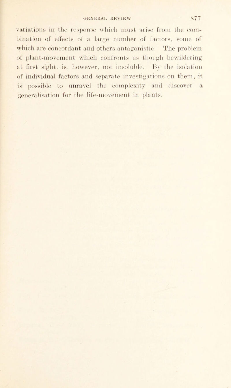 variations in the response which must arise from the com- bination of effects of a large number of factors, some of which are concordant and others antagonistic*. The problem of plant-movement which confronts us though bewildering at first sight, is, however, not insoluble. By the isolation of individual factors and separate investigations on them, it is possible to unravel the complexity and discover a generalisation for the life-movement in plants.