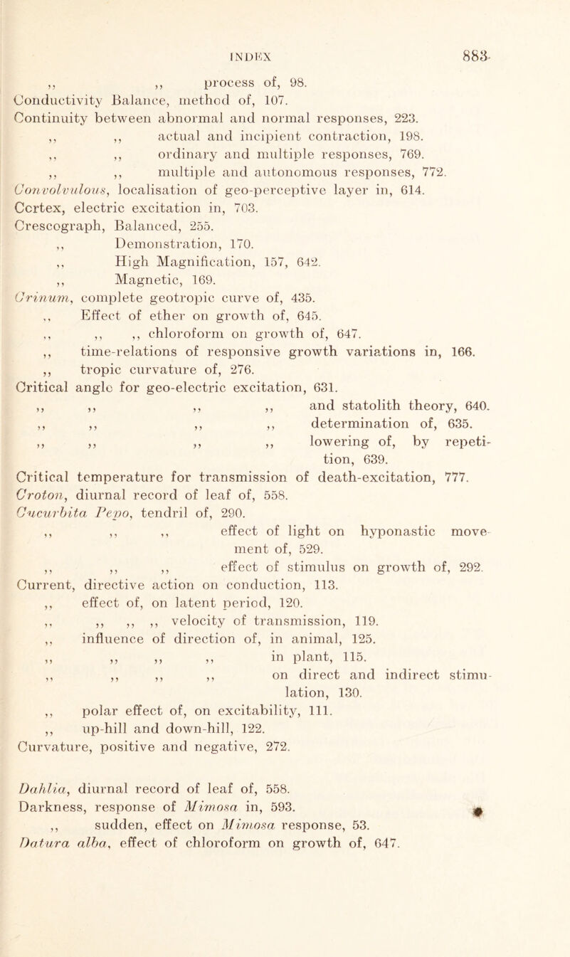 55 5 5 5 5 5 5 5 5 55 55 process of, 98. Conductivity Balance, method of, 107. Continuity between abnormal and normal responses, 223. actual and incipient contraction, 198. ordinary and multiple responses, 769. multiple and autonomous responses, 772. Convolvulous, localisation of geo-perceptive layer in, 614. Cortex, electric excitation in, 703. Crescograph, Balanced, 255. ,, Demonstration, 170. ,, High Magnification, 157, 642. ,, Magnetic, 169. Orinum, complete geotropic curve of, 435. ,, Effect of ether on growth of, 645. ,, ,, ,, chloroform on growth of, 647. time-relations of responsive growth variations in, 166. tropic curvature of, 276. Critical angle for geo-electric excitation, 631. and statolith theory, 640. determination of, 635. lowering of, by repeti- tion, 639. Critical temperature for transmission of death-excitation, 777. Croton, diurnal record of leaf of, 558. Cncurbita Pevo, tendril of, 290. effect of light on hyponastic move ment of, 529. effect of stimulus on growth of, 292. Current, directive action on conduction, 113. effect of, on latent period, 120. ,, ,, ,, velocity of transmission, 119. influence of direction of, in animal, 125. in plant, 115. on direct and indirect stimu- lation, 130. polar effect of, on excitability, 111. up-hill and down-hill, 122. Curvature, positive and negative, 272. 5 y 5 5 > 5 5 5 5 5 55 5 5 5 5 5 5 5 5 5 5 5 5 5 5 5 5 5 5 5 5 5 5 5 5 5 5 5 5 5 5 5 5 5 5 5 5 Dahlia, diurnal record of leaf of, 558. Darkness, response of Mimosa in, 593. ,, sudden, effect on Mimosa response, 53. Datura alba, effect of chloroform on growth of, 647.