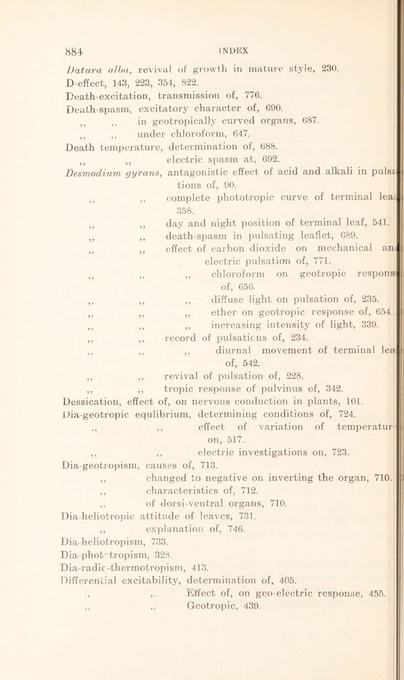 y y yy y y y y y y y y y y y y y y y y Datura alba, revival of growth in mature style, 230. D-effect, 143, 223, 354, 822. Death-excitation, transmission of, 776. Death-spasm, excitatory character of, 690. in geotropically curved organs, 687. 5J ,, under chloroform, 647. Death temperature, determination of, 688. 3J ,, electric spasm at, 692. Desmodium gyrans, antagonistic effect of acid and alkali in puls< tions of, 90. „ complete phototropic curve of terminal lea 358. day and night position of terminal leaf, 541. death-spasm in pulsating leaflet, 689. effect of carbon dioxide on mechanical an electric pulsation of, 771. ,, chloroform on geotropic respons| of, 656. ,, diffuse light on pulsation of, 235. ,, ether on geotropic response of, 654. ,, increasing intensity of light, 339. record of pulsations of, 234. ,, diurnal movement of terminal lee of, 542. revival of pulsation of, 228. tropic response of pulvinus of, 342. Dessication, effect of, on nervous conduction in plants, 101. Dia-geotropic equlibrium, determining conditions of, 724. ,, ,, effect of variation of temperatur on, 517. ,, ,, electric investigations on, 723. Dia-geotropism, causes of, 713. ,, changed to negative on inverting the organ, 710. ,, characteristics of, 712. ,, of dorsi-ventral organs, 710. Dia-heliotropic attitude of leaves, 731. ,, explanation of, 746. Dia-heliotropism, 733. Dia-phot~tropism, 328. Dia-radic-thermotropism, 413. Differential excitability, determination of, 405. ,, Effect of, on geo-electric response, 455. ,, ,, Geotropic, 439. y y