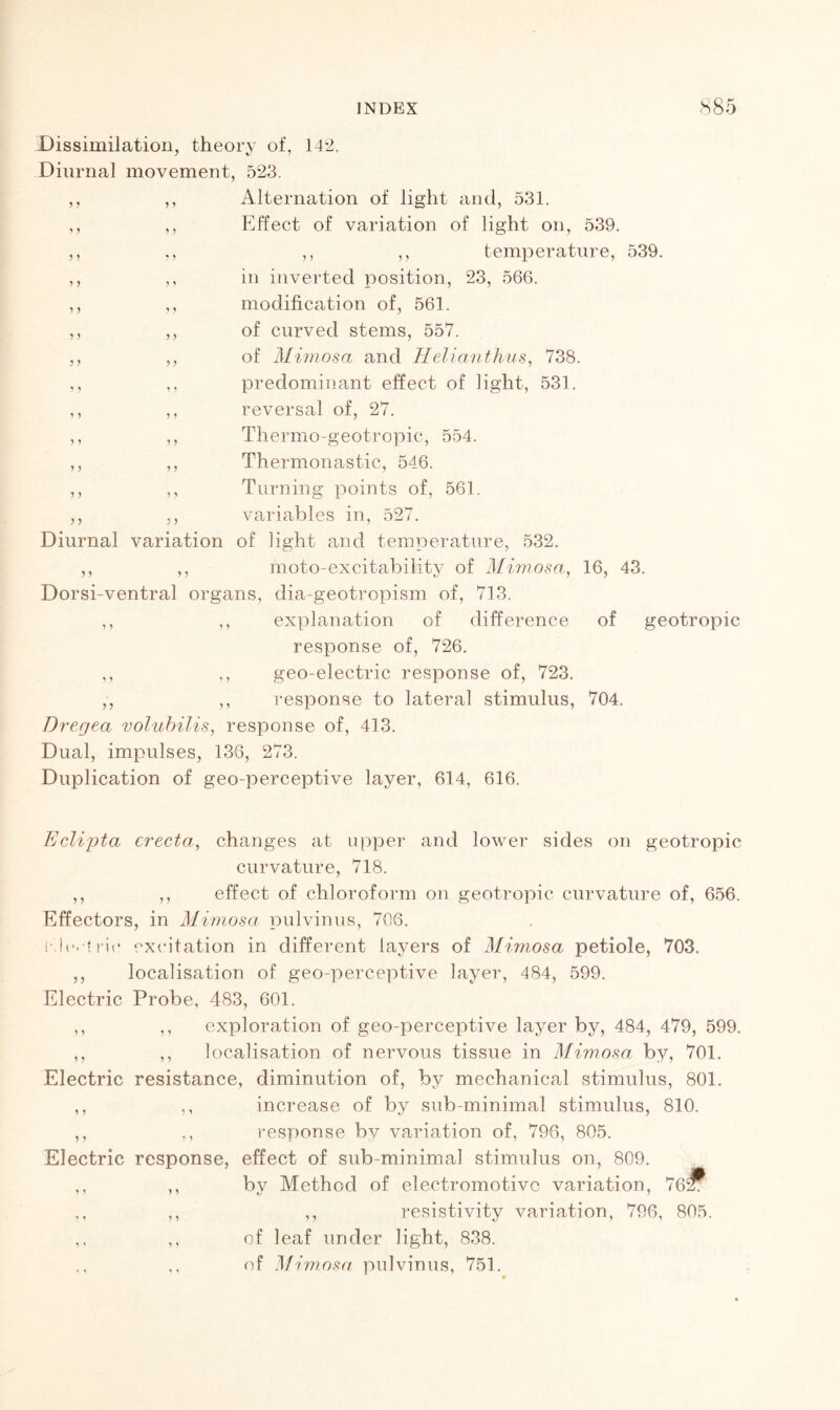 Dissimilation, theory of, 142. Diurnal movement, 523. ,, ,, Alternation of light and, 531. ,, ,, Effect of variation of light on, 539. ,, ,, ,, ,, temperature, 539. ,, ,, in inverted position, 23, 566. ,, ,, modification of, 561. ,, ,, of curved stems, 557. ,, ,, of Mimosa and Helianthus, 738. ,, ,, predominant effect of light, 531. ,, ,, reversal of, 27. ,, ,, Thermo-geotropic, 554. ,, ,, Thermonastic, 546. ,, ,, Turning points of, 561. ,, ,, variables in, 527. Diurnal variation of light and temperature, 532. ,, ,, moto-excitability of Mimosa, 16, 43. Dorsi-ventral organs, dia-geotropism of, 713. ,, ,, explanation of difference of geotropic response of, 726. ,, ,, geo-electric response of, 723. ,, ,, response to lateral stimulus, 704. Dregea volubilis, response of, 413. Dual, impulses, 136, 273. Duplication of geo-perceptive layer, 614, 616. Eclijota erecta, changes at upper and lower sides on geotropic curvature, 718. ,, ,, effect of chloroform on geotropic curvature of, 656. Effectors, in Mimosa pulvinus, 706. i'h*. trie excitation in different layers of Mimosa petiole, 703. ,, localisation of geo-perceptive layer, 484, 599. Electric Probe, 483, 601. ,, ,, exploration of geo-perceptive layer by, 484, 479, 599. ,, ,, localisation of nervous tissue in Mimosa by, 701. Electric resistance, diminution of, by mechanical stimulus, 801. ,, ,, increase of by sub-minimal stimulus, 810. ,, ,, response by variation of, 796, 805. Electric response, effect of sub-minimal stimulus on, 809. ,, ,, by Method of electromotive variation, 762T ,, ,, ,, resistivity variation, 796, 805. ,, ,, of leaf under light, 838. ,, ,, of Mimosa pulvinus, 751.