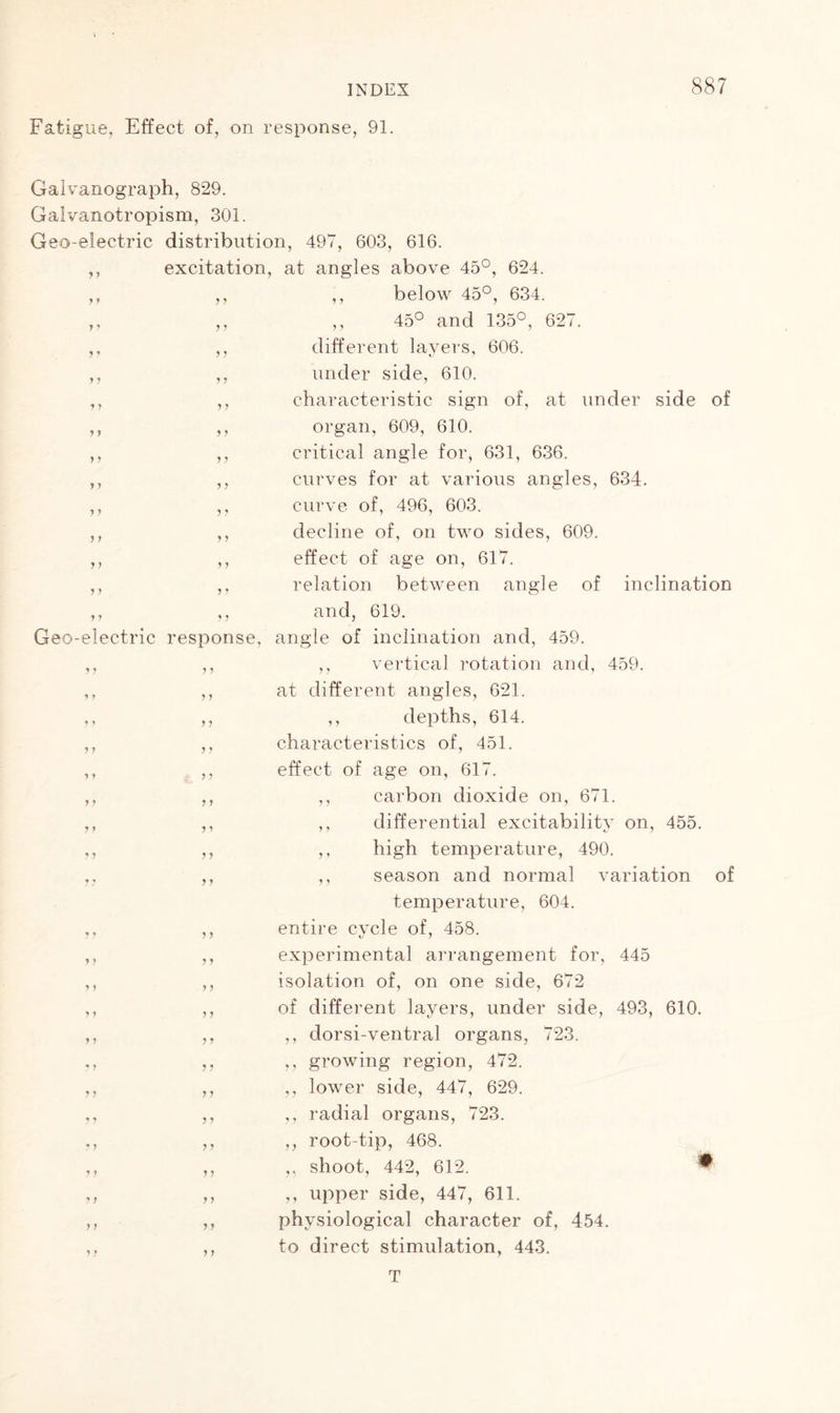 Fatigue. Effect of, on response, 91. Galvanograph, 829. Galvanotropism, 301. Geo-electric distribution, 497, 603, 616. ,, excitation, at angles above 45°, 624. ,, ,, ,, below 45°, 634. ,, ,, ,, 45° and 135°, 627. ,, ,, different layers, 606. ,, ,, under side, 610. ,, ,, characteristic sign of, at under side of J 1 y y y y y y y y y y y y y y y y y y y y y y y y Geo-electric response, y y y y y y y y y y y y y y y y y y y y y y y y y y ? y y y y t y y y y y y y y y y y y y y y y y y y y y y y y y y organ, 609, 610. critical angle for, 631, 636. curves for at various angles, 634. curve of, 496, 603. decline of, on two sides, 609. effect of age on, 617. relation between angle of inclination and, 619. angle of inclination and, 459. ,, vertical rotation and, 459. at different angles, 621. ,, depths, 614. characteristics of, 451. effect of age on, 617. ,, carbon dioxide on, 671. ,, differential excitability on, 455. ,, high temperature, 490. ,, season and normal variation of temperature, 604. entire cycle of, 458. experimental arrangement for, 445 isolation of, on one side, 672 of different layers, under side, 493, 610. ,, dorsi-ventral organs, 723. ,, growing region, 472. ,, lower side, 447, 629. ,, radial organs, 723. ,, root-tip, 468. ,, shoot, 442, 612. ^ ,, upper side, 447, 611. physiological character of, 454. to direct stimulation, 443. T