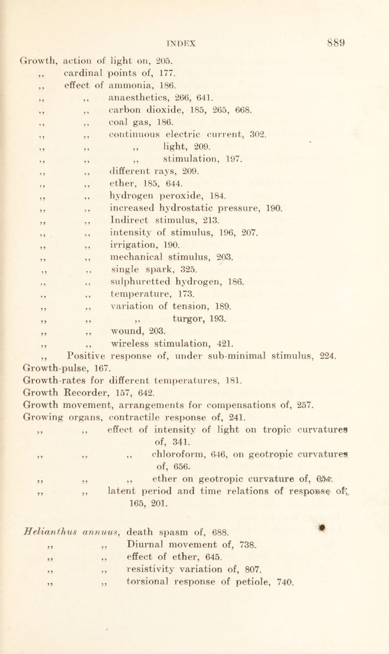 ? * * 5 * j 9 5 * > 1 5 * 5 ?? 9 5 > > 5 5 ? 5 ? > ? 9 5 5 Growth, action of light on, 205. ,, cardinal points of, 177. effect of ammonia, 186. ,, anaesthetics, 266, 641. ,, carbon dioxide, 185, 265, 668. coal gas, 186. continuous electric current, 302. light, 209. stimulation, 197. different rays, 209. ether, 185, 644. hydrogen peroxide, 184. increased hydrostatic pressure, 190. Indirect stimulus, 213. intensity of stimulus, 196, 207. irrigation, 190. mechanical stimulus, 203. single spark, 325. sulphuretted hydrogen, 186. temperature, 173. variation of tension, 189. ,, turgor, 193. ,, wound, 203. ,, wireless stimulation, 421. Positive response of, under sub-minimal stimulus, 224. Growth-pulse, 167. Growth-rates for different temperatures, 181. Growth Recorder, 157, 642. Growth movement, arrangements for compensations of, 257. Growing organs, contractile response of, 241. effect of intensity of light on tropic curvatures of, 341. ,, chloroform, 646, on geotropic curvatures of, 656. ,, ether on geotropic curvature of, Q54\ latent period and time relations of response of-; 165, 201. ? > 5 5 ) J >5 55 5 5 5 5 55 5 5 Helianthus annuus, death spasm of, 688. Diurnal movement of, 738. effect of ether, 645. resistivity variation of, 807. torsional response of petiole, 740. 55 55 5 5 5 5 55 55 55