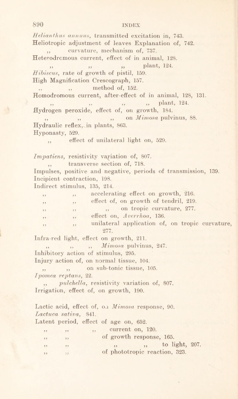 Helianthus annuus, transmitted excitation in, 743. Heliotropic adjustment of leaves Explanation of, 742. ,, curvature, mechanism of, 737. Heterodrcmous current, effect of in animal, 128. „ „ „ plant, 124. Hibiscus, rate of growth of pistil, 159. High Magnification Crescograph, 157. ,, ,, method of, 152. Homodromous current, after-effect of in animal, 128, 131. ,, ,, ,, ,, plant, 124. Hydrogen peroxide, effect of, on growth, 184. ,, ,, ,, on Mimosa pulvinus, 88. Hydraulic reflex,, in plants, 863. Hyponasty, 529. ,, effect of unilateral light on, 529. Impatiens, resistivity variation of, 807. ,, transverse section of, 718. Impulses, positive and negative, periods of transmission, 139. Incipient contraction, 198. Indirect stimulus, 135, 214. ,, ,, accelerating effect on growth, 216. ,, ,, effect of, on growth of tendril, 219. ,, ,, ,, on tropic curvature, 277. ,, ,, effect on, Averrhoa, 136. ,, ,, unilateral application of, on tropic curvatur 277. Infra-red light, effect on growth, 211. ,, ,, ,, Mimosa pulvinus, 247. Inhibitory action of stimulus, 295. Injury action of, on normal tissue, 104. ,, ,, on sub-tonic tissue, 105. Jpomea rep tans, 22. ,, pulchella, resistivity variation of, 807. Irrigation, effect of, on growth, 190. Lactic acid, effect of, on Mimosa response, 90. Lactuca sativa, 841. Latent period, effect of age on, 652. ,, ,, ,, current on, 120. ,, ,, of growth response, 165. „ „ „ ,, to light, 207. ,, of phototropic reaction, 323.