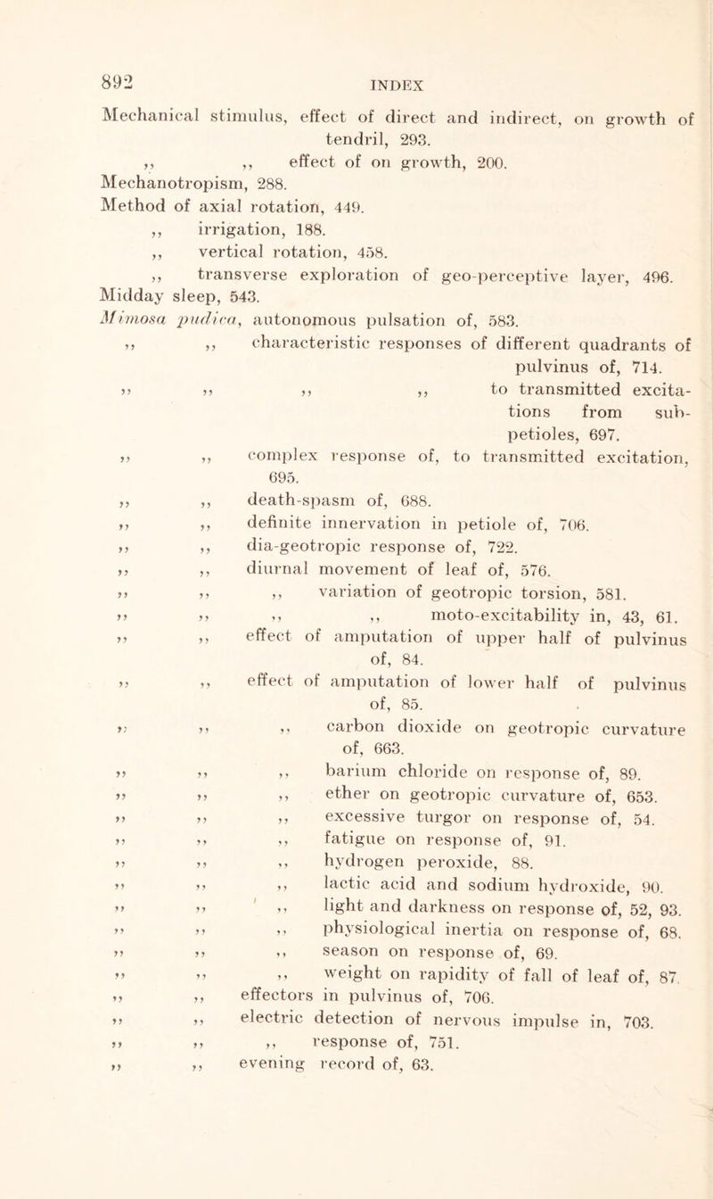 ? 5 yy yy yy yy Mechanical stimulus, effect of direct and indirect, on growth of tendril, 293. ,, ,, effect of on growth, 200. Mechanotropism, 288. Method of axial rotation, 449. irrigation, 188. vertical rotation, 458. transverse exploration of geo-perceptive layer, 496. Midday sleep, 543. Mi viosa pudica, autonomous pulsation of, 583. characteristic responses of different quadrants of pulvinus of, 714. ,, ,, to transmitted excita- tions from sub- petioles, 697. complex response of, to transmitted excitation, 695. death-spasm of, 688. definite innervation in petiole of, 706. dia-geotropic response of, 722. diurnal movement of leaf of, 576. ,, variation of geotropic torsion, 581. n ,, moto-excitability in, 43, 61. effect of amputation of upper half of pulvinus of, 84. effect of amputation of lower half of pulvinus of, 85. ,, carbon dioxide on geotropic curvature of, 663. ,, barium chloride on response of, 89. ether on geotropic curvature of, 653. excessive turgor on response of, 54. ,, fatigue on response of, 91. ,, hydrogen peroxide, 88. ,, lactic acid and sodium hydroxide, 90. ,, light and darkness on response of, 52, 93. ,, physiological inertia on response of, 68. ,, season on response of, 69. ,, weight on rapidity of fall of leaf of, 87. effectors in pulvinus of, 706. electric detection of nervous impulse in, 703. ,, response of, 751. evening record of, 63. y y yy yy yy yy y y yy yy yy y y yy yy yy yy yy y y y y yy y y y y y y yy y y yy yy yy yy yy yy yy y y y y y y yy y y y y yy y y y y y y y y y y y y y y y y y y yy y y y y y y