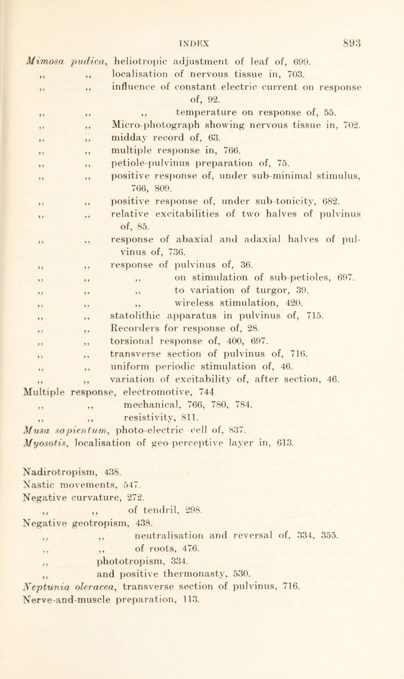 7 J 7 7 7 7 r f 7 7 7 7 7 7 Mimosa pudica, heliotropic adjustment of leaf of, 699. localisation of nervous tissue in, 703. influence of constant electric current on response of, 92. ,, temperature on response of, 55. Micro-photograph showing nervous tissue in, 702. midday record of, 63. 7 multiple response in, 766. petiole-pulvinus preparation of, 75. positive response of, under sub-minimal stimulus, 766, 809. positive response of, under sub-tonicity, 682. relative excitabilities of two halves of pulvinus of, 85. response of abaxial and adaxial halves of pul- vinus of, 736. response of pulvinus of, 36. ,, on stimulation of sub-petioles, 697. ,, to variation of turgor, 39. ,, wireless stimulation, 420. statolithic apparatus in pulvinus of, 715. Recorders for response of, 28. torsional response of, 400, 697. transverse section of pulvinus of, 716. uniform periodic stimulation of, 46. variation of excitability of, after section, 46. Multiple response, electromotive, 744. ,, ,, mechanical, 766, 780, 784. ,, ,, resistivity, 811. Musa sapientum, photo-electric cell of, 837. Myosotis, localisation of geo-perceptive layer in, 613. 7 7 7 7 t . Nadirotropism, 438. Nastic movements, 54< Negative curvature, 272. ,, ,, of tendril, 298. Negative geotropism, 438. neutralisation and reversal of, 334, 355. of roots, 476. phototropism, 334. ,, and positive thermonasty, 530. Neptunia oleracea, transverse section of pulvinus, 716. Nerve-and-muscle preparation, 113. 7 7 7 7 7 J