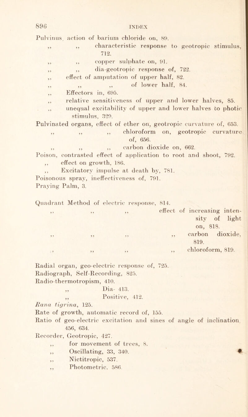 Pulvinus, action of barium chloride on, 89. , ,, characteristic response to geotropic stimulus, 712. ,, ,, copper sulphate on, 91. ,, ,, dia-geotropic response of, 722. ,, effect of amputation of upper half, 82. ,, ,, ,, of lower half, 84. ,, Effectors in, 695. ,, relative sensitiveness of upper and lower halves, 85. ,, unequal excitability of upper and lower halves to photic stimulus, 329. Pulvinated organs, effect of ether on, geotropic curvature of, 653. ,, ,, ,, chloroform on, geotropic curvature of, 656. ,, ,, ,, carbon dioxide on, 662. Poison, contrasted effect of application to root and shoot, 792. ,, effect on growth, 186. ,, Excitatory impulse at death by, 781. Poisonous spray, ineffectiveness of, 791. Praying Palm, 3. Quadrant Method of electric response, 814. ,, ,, ,, effect of increasing inten- sity of light on, 818. ,, ,, ,, ,, carbon dioxide, 819. ., ,, ,, ,, chloroform, 819. Radial organ, geo-electric response of, 725. Radiograph, Self-Recording, 825. Radio-thermotropism, 410. ,, Dia- 413. ,, Positive, 412. Rana tigrina, 125. Rate of growth, automatic record of, 155. Ratio of geo-electric excitation and sines of angle of inclination 456, 634. Recorder, Geotropic, 427. ,, for movement of trees, 8. ,, Oscillating, 33, 340. # ,, Nictitropic, 537. ,, Photometric. 586
