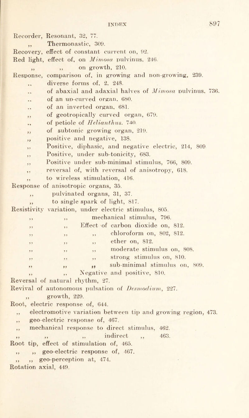 J J 9 9 9) y y J y 9 9 Recorder, Resonant, 32, 77. ,, Thermonastic, 309. Recovery* effect of constant current on, 92. Red light, effect of, on Mimosa pulvinus. 246. ,, ,, on growth, 210. Response, comparison of, in growing and non-growing, 239. .. diverse forms of. 2. 248. of abaxial and adaxial halves of Mimosa pulvinus. 736. of an up-curved organ. 680. of an inverted organ. 681. of geotropically curved organ, 679. of petiole of Helianthus. 740 of subtonic growing organ, 219. positive and negative, 138. Positive, diphasic, and negative electric, 214, 809 Positive, under sub-tonicity, 683. Positive under sub-minimal stimulus, 766, 809. ,, reversal of, with reversal of anisotropy, 618. ,, to wireless stimulation, 416. Response of anisotropic organs, 35. pulvinated organs, 31, 37. to single spark of light, 817. Resistivity variation, under electric stimulus, 805. ,, ,, mechanical stimulus, 796. ,, ,, Effect of carbon dioxide on, 812. ,, ,, ,, chloroform on, 802, 812. ,, ,, ,, ether on, 812. ,, ,, ,, moderate stimulus on, 808. ,, strong stimulus on, 810. sub-minimal stimulus on, 809. ,, ,, Negative and positive, 810. Reversal of natural rhythm, 27. Revival of autonomous pulsation of Desmodium, 227. ,, growth, 229. Root, electric response of, 644. electromotive variation between tip and growing region, 473. geo-electric response of, 467. mechanical response to direct stimulus, 462. ,, ,, indirect Root tip, effect of stimulation of, 465. ,, ,, geo-electric response of, 467. ,, ,, geo-perception at, 474. Rotation axial, 449. y y yy ? y yy y y 99 yy y y 463.