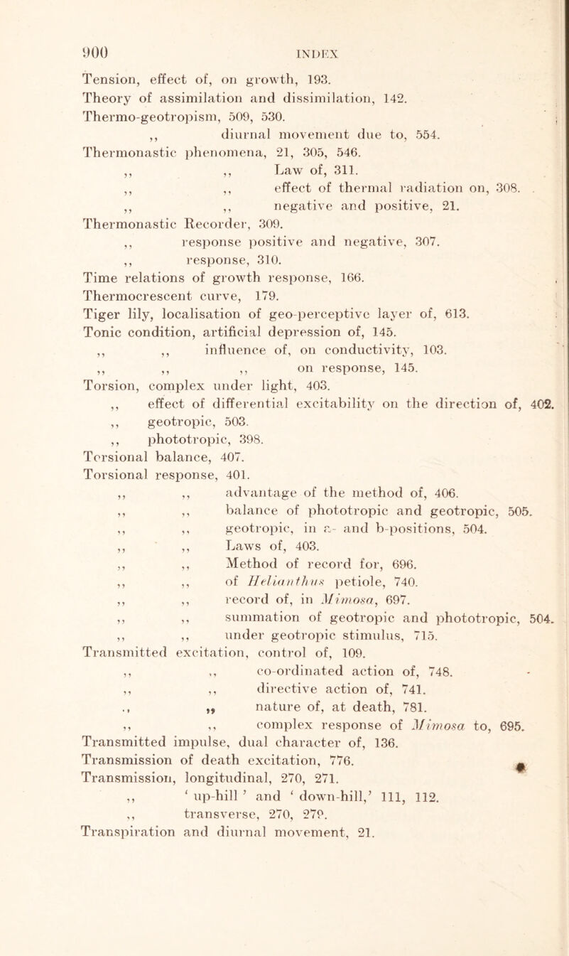 5 1 9 J 1 J y y y y Tension, effect of, on growth, 193. Theory of assimilation and dissimilation, 142. Thermo-geotropism, 509, 530. ; ,, diurnal movement due to, 554. Thermonastic phenomena, 21, 305, 546. ,, ,, Law of, 311. ,, ,, effect of thermal radiation on, 308. . ,, ,, negative and positive, 21. Thermonastic Recorder, 309. ,, response positive and negative, 307. ,, response, 310. Time relations of growth response, 166. Thermocrescent curve, 179. Tiger lily, localisation of geo-perceptive layer of, 613. Tonic condition, artificial depression of, 145. influence of, on conductivity, 103. ,, on response, 145. Torsion, complex under light, 403. effect of differential excitability on the direction of, 402. geotropic, 503. phototropic, 398. Torsional balance, 407. Torsional response, 401. advantage of the method of, 406. balance of phototropic and geotropic, 505, geotropic, in a- and b-positions, 504. Laws of, 403. Method of record for, 696. of Helianthus petiole, 740. record of, in Mimosa, 697. summation of geotropic and phototropic, 504, ,, ,, under geotropic stimulus, 715. Transmitted excitation, control of, 109. ,, ,, co-ordinated action of, 748. ,, ,, directive action of, 741. n nature of, at death, 781. ,, ,, complex response of Mimosa to, 695. Transmitted impulse, dual character of, 136. Transmission of death excitation, 776. ^ Transmission, longitudinal, 270, 271. ,, ‘ up-hill ’ and ‘ down hill,’ 111, 112. ,, transverse, 270, 279. Transpiration and diurnal movement, 21. y y y y y y y y y y y y y y