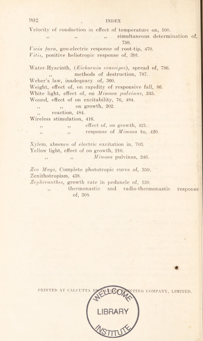 D02 INDEX Velocity of conduction in effect of temperature on, 100. ,, ,, ,, simultaneous determination of, 759. Vida fava, geo-electric response of root-tip, 470. V it is, positive heliotropic response of, 391. Water-Hyacinth, (Eichornia crassipes), spread of, 786. ,, methods of destruction, 787. Weber’s law, inadequacy of, 360. Weight, effect of, on rapidity of responsive fall, 86. White light, effect of, on Mimosa pulvinus, 245. Wound, effect of on excitability, 76, 484. ,, ,, on growth, 202. ,, reaction, 484. Wireless stimulation, 416. ,, ,, effect of, on growth, 421. ,, ,, response of Mimosa to, 420. Xylem, absence of electric excitation in, 703. Yellow light, effect of on growth, 210. ,, ,, Mimosa pulvinus, 246. Zea Mays, Complete phototropic curve of, 359. Zenithotropism, 438. Zepheranthes, growth rate in peduncle of, 159. ,, thermonastic and radio-thermonastic response of, 308 PRINTED AT CALCUTTA TING COMPANY, LIMITED.