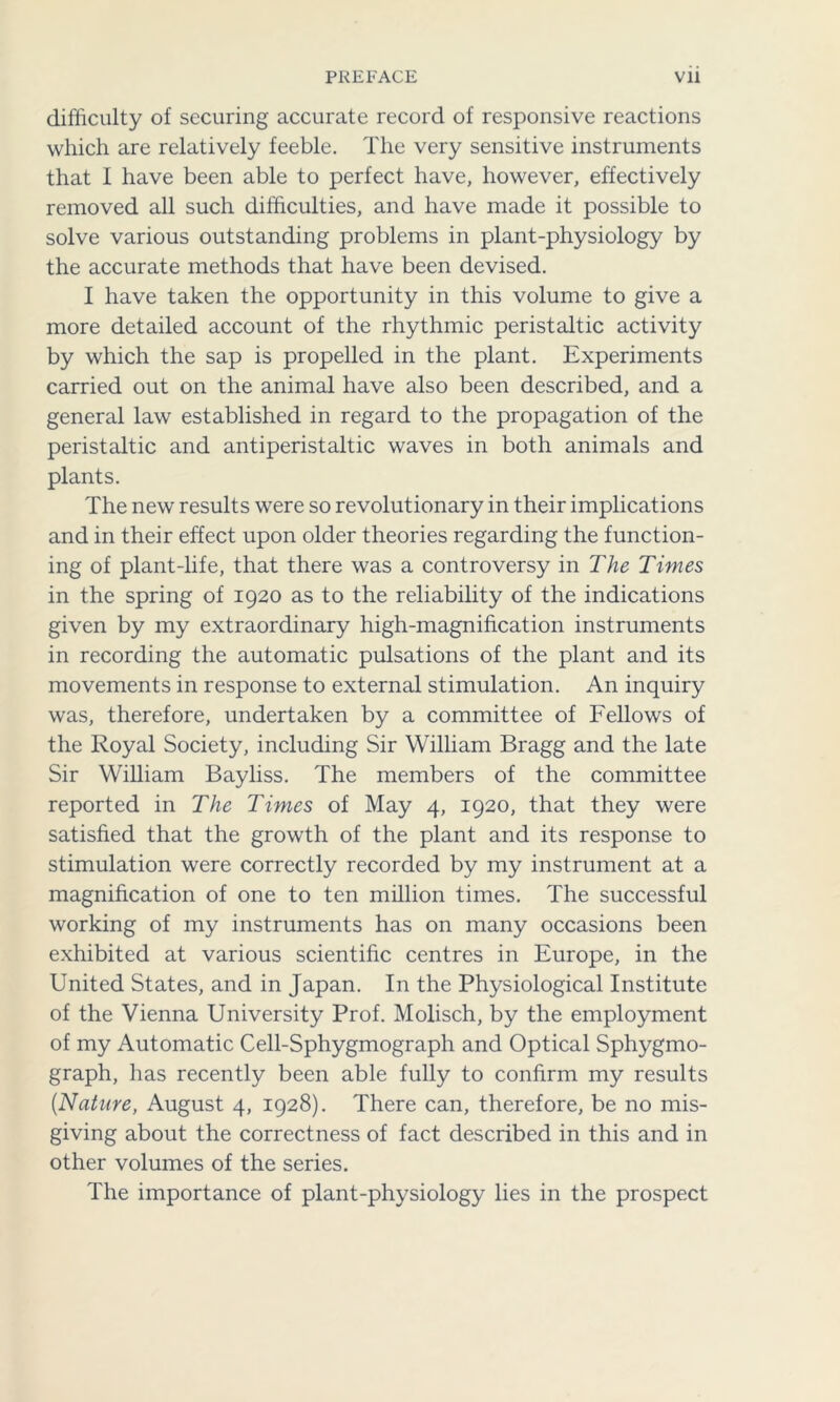 difficulty of securing accurate record of responsive reactions which are relatively feeble. The very sensitive instruments that I have been able to perfect have, however, effectively removed all such difficulties, and have made it possible to solve various outstanding problems in plant-physiology by the accurate methods that have been devised. I have taken the opportunity in this volume to give a more detailed account of the rhythmic peristaltic activity by which the sap is propelled in the plant. Experiments carried out on the animal have also been described, and a general law established in regard to the propagation of the peristaltic and antiperistaltic waves in both animals and plants. The new results were so revolutionary in their implications and in their effect upon older theories regarding the function- ing of plant-life, that there was a controversy in The Times in the spring of 1920 as to the reliability of the indications given by my extraordinary high-magnification instruments in recording the automatic pulsations of the plant and its movements in response to external stimulation. An inquiry was, therefore, undertaken by a committee of Fellows of the Royal Society, including Sir William Bragg and the late Sir William Bayliss. The members of the committee reported in The Times of May 4, 1920, that they were satisfied that the growth of the plant and its response to stimulation were correctly recorded by my instrument at a magnification of one to ten million times. The successful working of my instruments has on many occasions been exhibited at various scientific centres in Europe, in the United States, and in Japan. In the Physiological Institute of the Vienna University Prof. Molisch, by the employment of my Automatic Cell-Sphygmograph and Optical Sphygmo- graph, has recently been able fully to confirm my results {Nature, August 4, 1928). There can, therefore, be no mis- giving about the correctness of fact described in this and in other volumes of the series. The importance of plant-physiology lies in the prospect