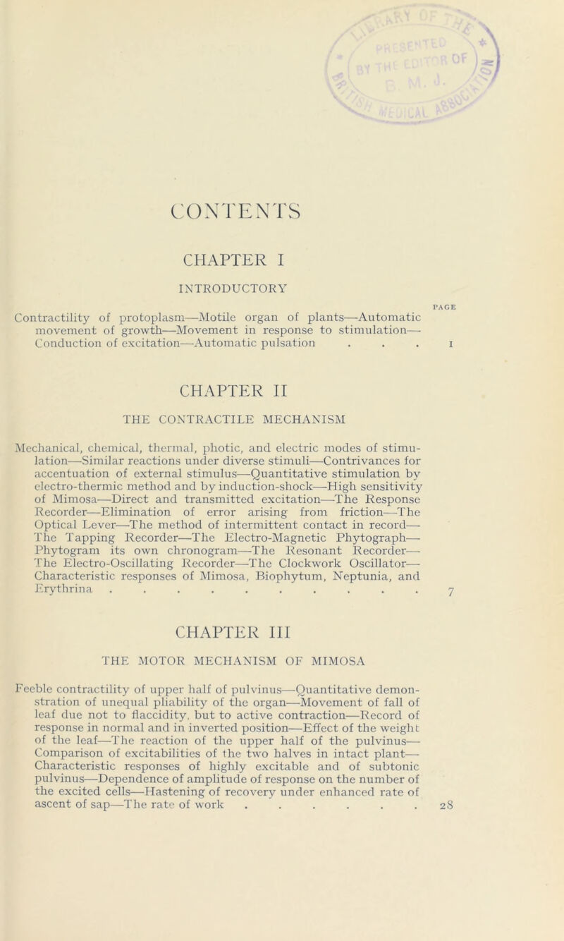 CONTENTS CHAPTER I INTRODUCTORY PAGE Contractility of protoplasm—Motile organ of plants—Automatic movement of growth—Movement in response to stimulation— Conduction of excitation—Automatic pulsation . . . i CHAPTER II THE CONTRACTILE MECHANISM Mechanical, chemical, thermal, photic, and electric modes of stimu- lation—Similar reactions under diverse stimuli—Contrivances for accentuation of external stimulus—Quantitative stimulation by electro-thermic method and by induction-shock—High sensitivity of Mimosa—Direct and transmitted excitation—-The Response Recorder—Elimination of error arising from friction—The Optical Lever—The method of intermittent contact in record— The Tapping Recorder—The Electro-Magnetic Phytograph— Phytogram its own chronogram—The Resonant Recorder— The Electro-Oscillating Recorder—The Clockwork Oscillator—- Characteristic responses of Mimosa, Biophytum, Ncptunia, and Erythrina .......... 7 CHAPTER III THE MOTOR MECHANISM OF MIMOSA Feeble contractility of upper half of pulvinus—Quantitative demon- stration of unequal pliability of the organ—Movement of fall of leaf due not to flaccidity, but to active contraction—Record of response in normal and in inverted position—Effect of the weight of the leaf—The reaction of the upper half of the pulvinus— Comparison of excitabilities of the two halves in intact plant— Characteristic responses of highly excitable and of subtonic pulvinus—Dependence of amplitude of response on the number of the excited cells—Hastening of recovery under enhanced rate of ascent of sap—The rate of work ...... 28