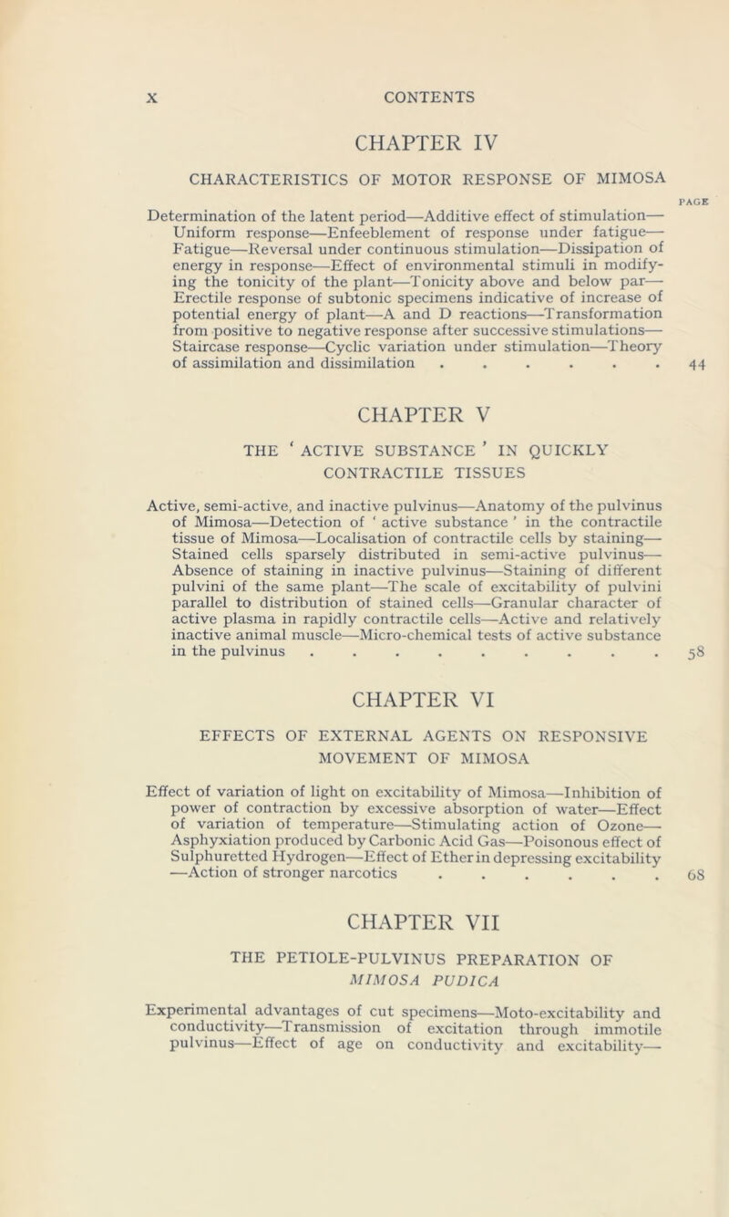 CHAPTER IV CHARACTERISTICS OF MOTOR RESPONSE OF MIMOSA PAGE Determination of the latent period—Additive effect of stimulation— Uniform response—Enfeeblement of response under fatigue— Fatigue—Reversal under continuous stimulation—Dissipation of energy in response—Effect of environmental stimuli in modify- ing the tonicity of the plant—Tonicity above and below par— Erectile response of subtonic specimens indicative of increase of potential energy of plant—A and D reactions—Transformation from positive to negative response after successive stimulations— Staircase response—Cyclic variation under stimulation—Theory of assimilation and dissimilation . . . . . .44 CHAPTER V THE ' ACTIVE SUBSTANCE ’ IN QUICKLY CONTRACTILE TISSUES Active, semi-active, and inactive pulvinus—Anatomy of the pulvinus of Mimosa—Detection of ‘ active substance ’ in the contractile tissue of Mimosa—Localisation of contractile cells by staining— Stained cells sparsely distributed in semi-active pulvinus— Absence of staining in inactive pulvinus—Staining of different pulvini of the same plant—The scale of excitability of pulvini parallel to distribution of stained cells—Granular character of active plasma in rapidly contractile cells—Active and relatively inactive animal muscle—Micro-chemical tests of active substance in the pulvinus ......... 58 CHAPTER VI EFFECTS OF EXTERNAL AGENTS ON RESPONSIVE MOVEMENT OF MIMOSA Effect of variation of light on excitability of Mimosa—Inhibition of power of contraction by excessive absorption of water—Effect of variation of temperature—Stimulating action of Ozone—- Asphyxiation produced by Carbonic Acid Gas—Poisonous effect of Sulphuretted Hydrogen—Effect of Ether in depressing excitability —Action of stronger narcotics ...... 68 CHAPTER VII THE PETIOLE-PULVINUS PREPARATION OF MIMOSA PUDICA Experimental advantages of cut specimens—Moto-excitability and conductivity—Transmission of excitation through immotile pulvinus—Effect of age on conductivity and excitability—-