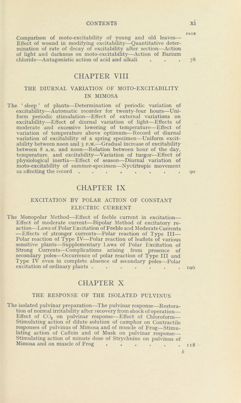 PAGE Comparison of moto-excitability of young and old leaves— Effect of wound in modifying excitability—Quantitative deter- mination of rate of decay of excitability after section—Action of light and darkness on moto-excitability—Action of Barium chloride—Antagonistic action of acid and alkali ... 78 CHAPTER VIII THE DIURNAL VARIATION OF MOTO-EXCITABILITY IN MIMOSA The * sleep ’ of plants—Determination of periodic variation of excitability—Automatic recorder for twenty-four hours—Uni- form periodic stimulation—Effect of external variations on excitability—Effect of diurnal variation of light—Effects of moderate and excessive lowering of temperature—Effect of variation of temperature above optimum—Record of diurnal variation of excitability of a spring specimen—Uniform excit- ability between noon and 3 p.m.—Gradual increase of excitability between 8 a.m. and noon—Relation between hour of the day, temperature, and excitability—Variation of turgor—Effect of physiological inertia—Effect of season—Diurnal variation of moto-excitability of summer-specimen—Nyctitropic movement as affecting the record ........ 90 CHAPTER IX EXCITATION BY POLAR ACTION OF CONSTANT ELECTRIC CURRENT The Monopolar Method—Effect of feeble current in excitation— Effect of moderate current—Bipolar Method of excitatory re- action—Laws of Polar Excitation of Feeble and Moderate Currents —Effects of stronger currents—Polar reaction of Type III— Polar reaction of Type IV—Polar reaction of leaflets of various sensitive plants—Supplementary Laws of Polar Excitation of Strong Currents—Complications arising from presence of secondary poles—Occurrence of polar reaction of Type III and Type IV even in complete absence of secondary poles—Polar excitation of ordinary plants . . . . . . .106 CHAPTER X THE RESPONSE OF THE ISOLATED PULVINUS The isolated pulvinar preparation—The pulvinar response—Restora- tion of normal irritability after recovery from shock of operation— Effect of C02 on pulvinar response—Effect of Chloroform— Stimulating action of dilute solution of camphor on Contractile responses of pulvinus of Mimosa and of muscle of Frog—Stimu- lating action of Caffein and of Musk on pulvinar response— Stimulating action of minute dose of Strychnine on pulvinus of Mimosa and on muscle of Frog . . . . . .118 b