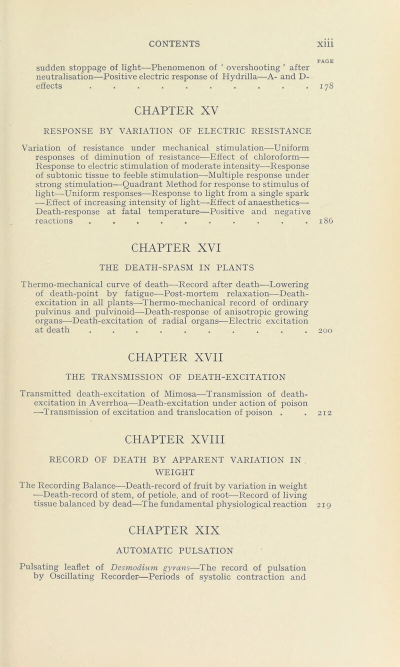 PAGE sudden stoppage of light—Phenomenon of ' overshooting ’ after neutralisation—Positive electric response of Hydrilla—A- and D- effects . . . . . . . . . .178 CHAPTER XV RESPONSE BY VARIATION OF ELECTRIC RESISTANCE Variation of resistance under mechanical stimulation—Uniform responses of diminution of resistance—Effect of chloroform— Response to electric stimulation of moderate intensity—Response of subtonic tissue to feeble stimulation—Multiple response under strong stimulation—Quadrant Method for response to stimulus of light—Uniform responses—Response to light from a single spark —Effect of increasing intensity of light—Effect of anaesthetics— Death-response at fatal temperature—Positive and negative reactions . . . . . . . . . .186 CHAPTER XVI THE DEATH-SPASM IN PLANTS Thermo-mechanical curve of death—Record after death—Lowering of death-point by fatigue—Post-mortem relaxation—Death- excitation in all plants—Thermo-mechanical record of ordinary pulvinus and pulvinoid—Death-response of anisotropic growing organs—Death-excitation of radial organs—Electric excitation at death .......... 200 CHAPTER XVII THE TRANSMISSION OF DEATH-EXCITATION Transmitted death-excitation of Mimosa—Transmission of death- excitation in Averrhoa—Death-excitation under action of poison —Transmission of excitation and translocation of poison . . 212 CHAPTER XVIII RECORD OF DEATH BY APPARENT VARIATION IN WEIGHT The Recording Balance—Death-record of fruit by variation in weight —Death-record of stem, of petiole, and of root—Record of living tissue balanced by dead—The fundamental physiological reaction 219 CHAPTER XIX AUTOMATIC PULSATION Pulsating leaflet of Desmodium gyrans—The record of pulsation by Oscillating Recorder—Periods of systolic contraction and