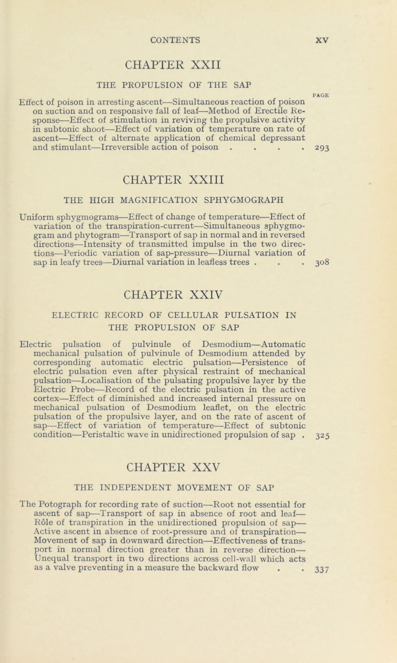 CHAPTER XXII THE PROPULSION OF THE SAP PAGE Effect of poison in arresting ascent—Simultaneous reaction of poison on suction and on responsive fall of leaf—Method of Erectile Re- sponse—Effect of stimulation in reviving the propulsive activity- in subtonic shoot—Effect of variation of temperature on rate of ascent—Effect of alternate application of chemical depressant and stimulant—Irreversible action of poison .... 293 CHAPTER XXIII THE HIGH MAGNIFICATION SPHYGMOGRAPH Uniform sphygmograms—Effect of change of temperature—Effect of variation of the transpiration-current—Simultaneous sphygmo- gram and phytogram—Transport of sap in normal and in reversed directions—Intensity of transmitted impulse in the two direc- tions—Periodic variation of sap-pressure—Diurnal variation of sap in leafy trees—Diurnal variation in leafless trees . . . 308 CHAPTER XXIV ELECTRIC RECORD OF CELLULAR PULSATION IN THE PROPULSION OF SAP Electric pulsation of pulvinule of Desmodium—Automatic mechanical pulsation of pulvinule of Desmodium attended by corresponding automatic electric pulsation—Persistence of electric pulsation even after physical restraint of mechanical pulsation—Localisation of the pulsating propulsive layer by the Electric Probe—Record of the electric pulsation in the active cortex—Effect of diminished and increased internal pressure on mechanical pulsation of Desmodium leaflet, on the electric pulsation of the propulsive layer, and on the rate of ascent of sap—Effect of variation of temperature—Effect of subtonic condition—Peristaltic wave in unidirectioned propulsion of sap . 325 CHAPTER XXV THE INDEPENDENT MOVEMENT OF SAP The Potograph for recording rate of suction—Root not essential for ascent of sap—Transport of sap in absence of root and leaf— Role of transpiration in the unidirectioned propulsion of sap— Active ascent in absence of root-pressure and of transpiration— Movement of sap in downward direction—Effectiveness of trans- port in normal direction greater than in reverse direction— Unequal transport in two directions across cell-wall which acts as a valve preventing in a measure the backward flow . -337