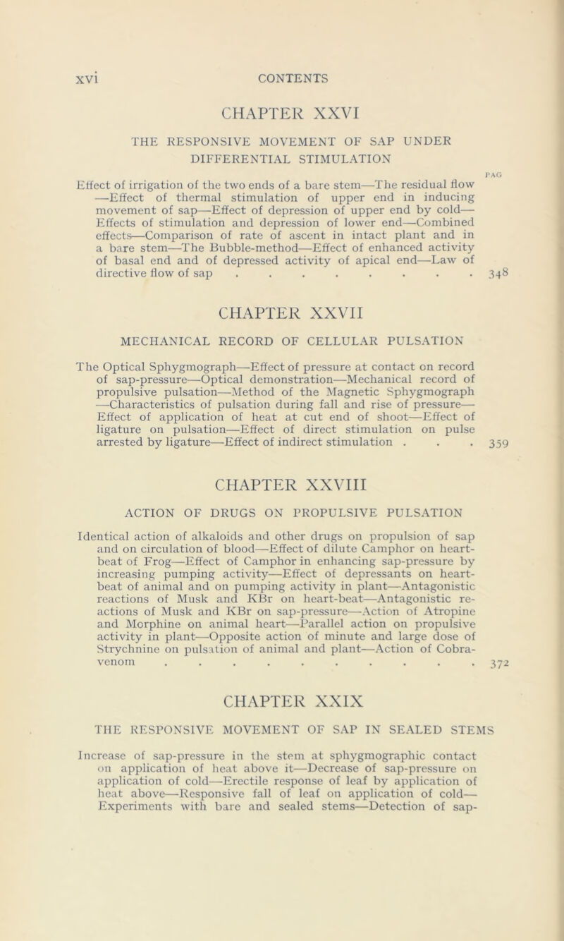 CHAPTER XXVI THE RESPONSIVE MOVEMENT OF SAP UNDER DIFFERENTIAL STIMULATION PAG Effect of irrigation of the two ends of a bare stem—The residual flow —Effect of thermal stimulation of upper end in inducing movement of sap—Effect of depression of upper end by cold— Effects of stimulation and depression of lower end—Combined effects—Comparison of rate of ascent in intact plant and in a bare stem—The Bubble-method—Effect of enhanced activity of basal end and of depressed activity of apical end—Law of directive flow of sap ........ 348 CHAPTER XXVII MECHANICAL RECORD OF CELLULAR PULSATION The Optical Sphygmograph—Effect of pressure at contact on record of sap-pressure—Optical demonstration—Mechanical record of propulsive pulsation—Method of the Magnetic Sphygmograph -—-Characteristics of pulsation during fall and rise of pressure— Effect of application of heat at cut end of shoot—Effect of ligature on pulsation—Effect of direct stimulation on pulse arrested by ligature—Effect of indirect stimulation . . -359 CHAPTER XXVIII ACTION OF DRUGS ON PROPULSIVE PULSATION Identical action of alkaloids and other drugs on propulsion of sap and on circulation of blood—Effect of dilute Camphor on heart- beat of Frog—Effect of Camphor in enhancing sap-pressure by increasing pumping activity—Effect of depressants on heart- beat of animal and on pumping activity in plant—Antagonistic reactions of Musk and KBr on heart-beat—Antagonistic re- actions of Musk and KBr on sap-pressure—Action of Atropine and Morphine on animal heart—Parallel action on propulsive activity in plant—Opposite action of minute and large dose of Strychnine on pulsation of animal and plant—Action of Cobra- venom .......... 372 CHAPTER XXIX THE RESPONSIVE MOVEMENT OF SAP IN SEALED STEMS Increase of sap-pressure in the stem at sphygmographic contact on application of heat above it—Decrease of sap-pressure on application of cold—Erectile response of leaf by application of heat above—Responsive fall of leaf on application of cold— Experiments with bare and sealed stems—Detection of sap-